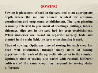 SOWING
Sowing is placement of seed in the seed bed at an appropriate
depth where the soil environment is ideal for optimum
germination and crop stand establishment. The turn planting
is usually referred to placement of seedlings, cuttings, tubers,
rhizomes, slips etc. in the seed bed for crop establishment.
When nurseries are raised in separate nursery beds and
planted in the main field, the term transplanting is used.
Time of sowing: Optimum time of sowing for each crop has
been well established, through many dates of sowing
experiments for each of the agro-climatic zones in the country.
Optimum time of sowing also varies with rainfall. Different
cultivars of the same crop may respond to sowing dates
differently.
 