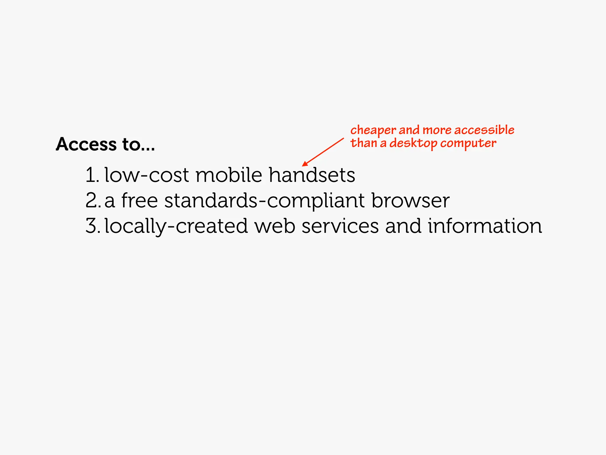 cheaper and more accessible
Access to...                  than a desktop computer

   1. low-cost mobile handsets
   2. a free standards-compliant browser
   3. locally-created web services and information
 