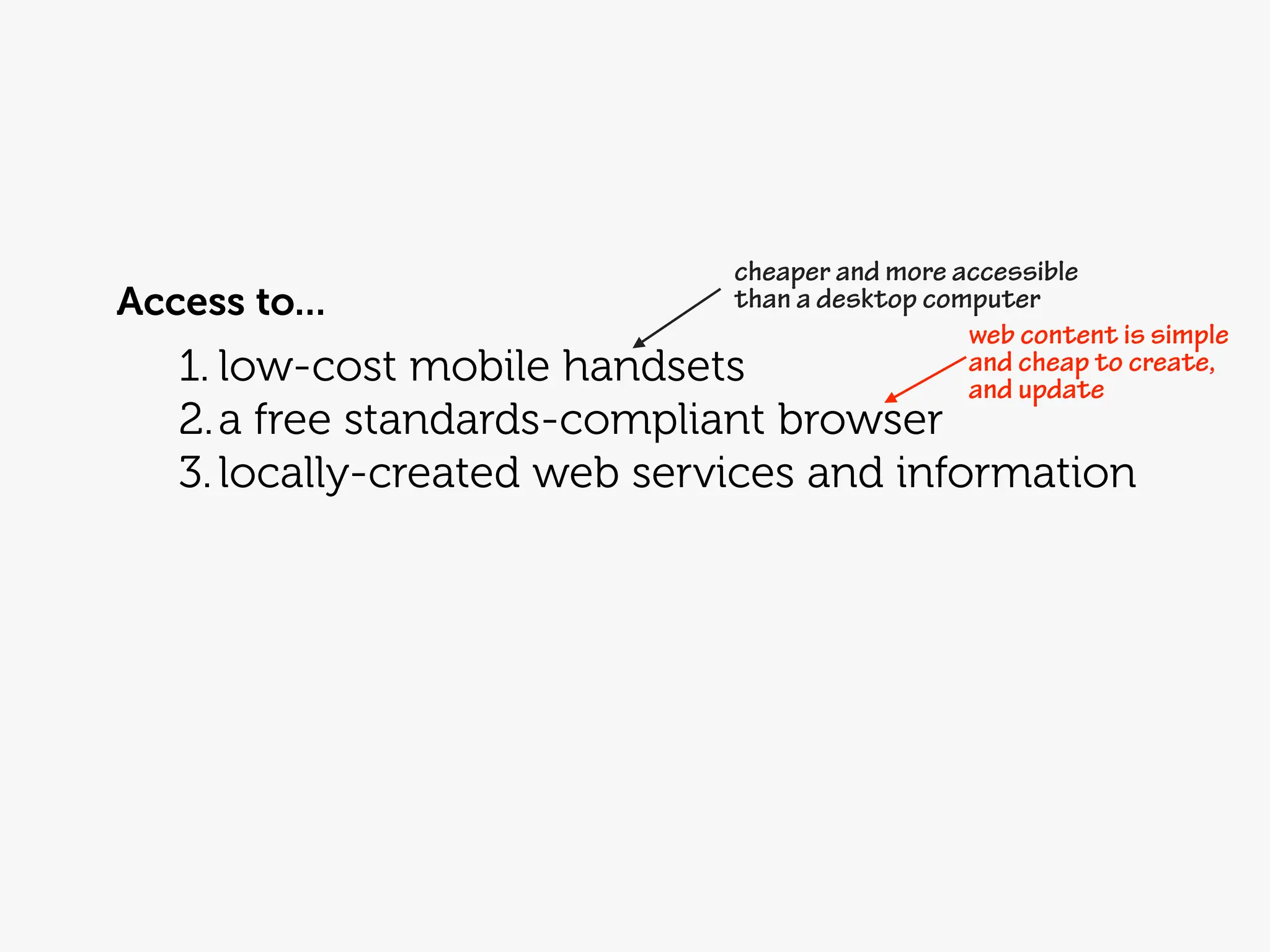 cheaper and more accessible
Access to...                than a desktop computer
                                              web content is simple
   1. low-cost mobilehandsets                 and cheap to create,
                                              and update
   2. a free standards-compliant browser
   3. locally-created web services and information
 
