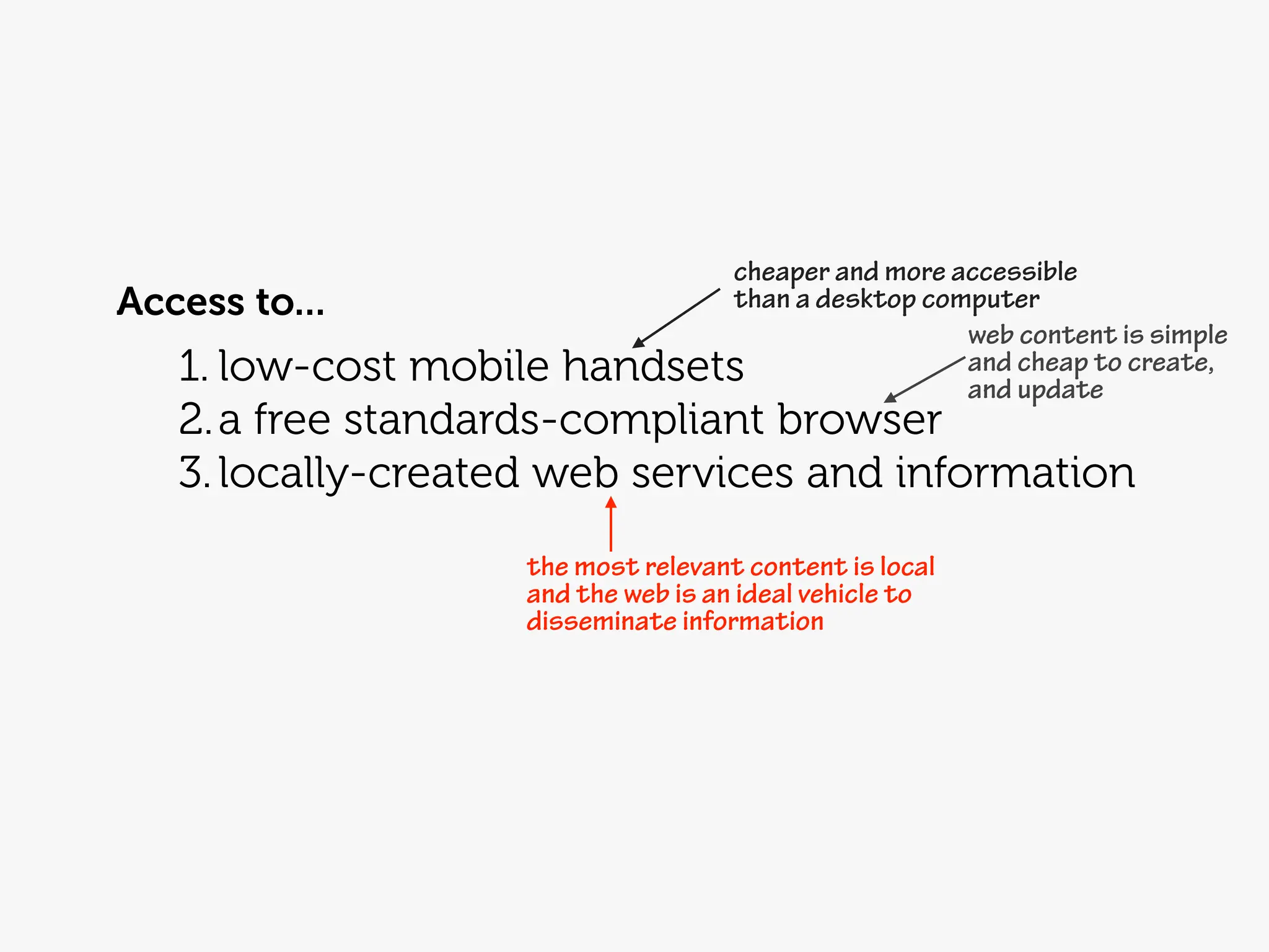 cheaper and more accessible
Access to...                 than a desktop computer
                                               web content is simple
   1. low-cost mobile handsets                 and cheap to create,
                                               and update
   2. a free standards-compliant browser
   3. locally-created web services and information
                    the most relevant content is local
                    and the web is an ideal vehicle to
                    disseminate information
 