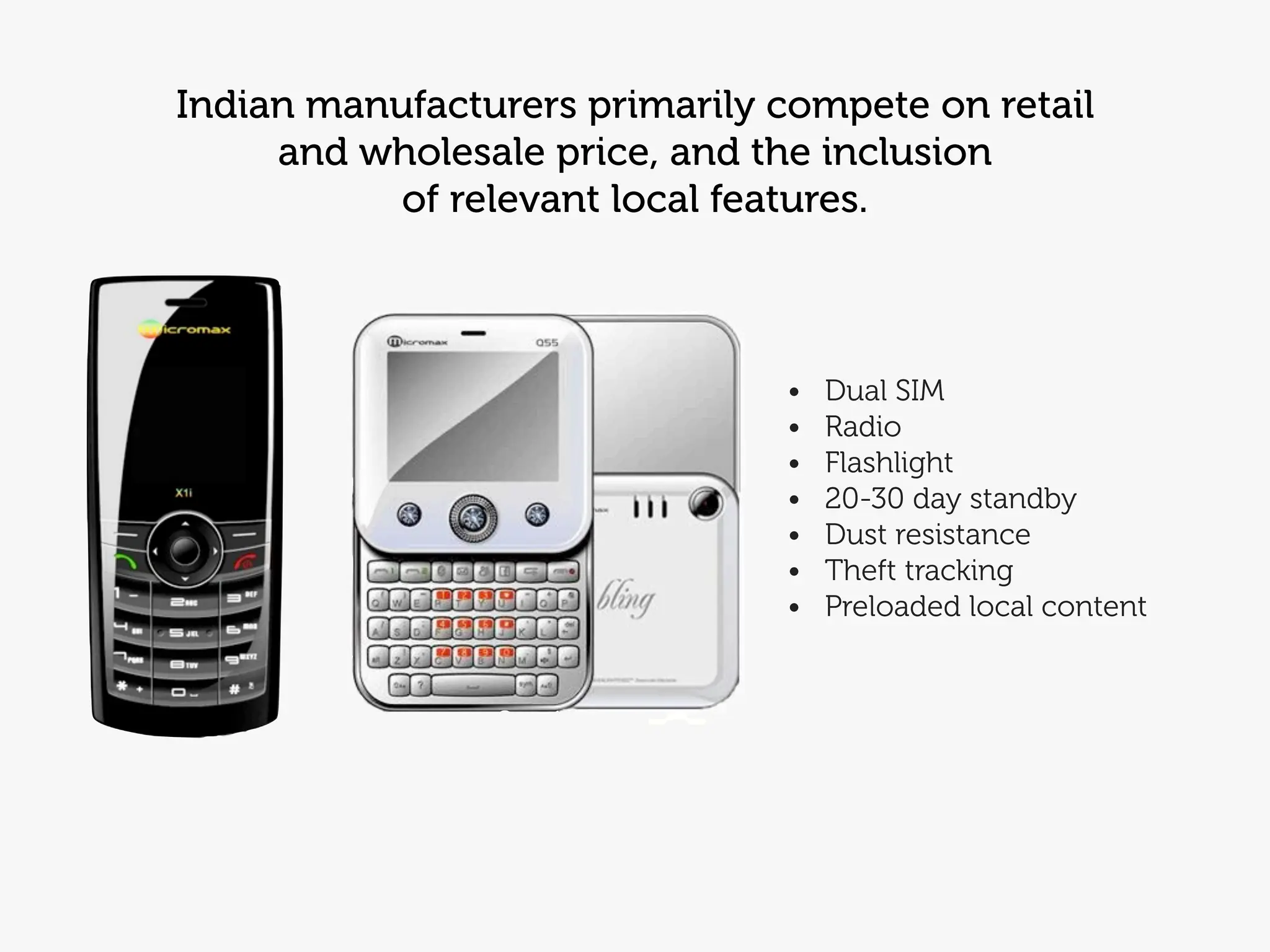 Indian manufacturers primarily compete on retail
     and wholesale price, and the inclusion
           of relevant local features.



                               •   Dual SIM
                               •   Radio
                               •   Flashlight
                               •   20-30 day standby
                               •   Dust resistance
                               •   Theft tracking
                               •   Preloaded local content
 