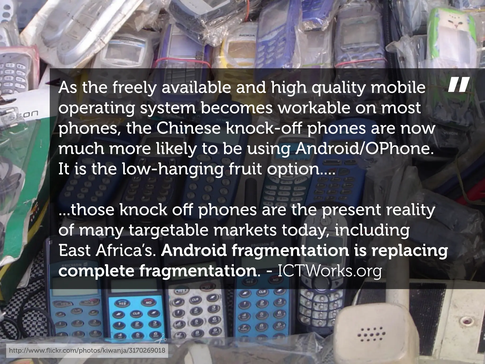As the freely available and high quality mobile
              operating system becomes workable on most
              phones, the Chinese knock-oﬀ phones are now
              much more likely to be using Android/OPhone.
                                                                ”
              It is the low-hanging fruit option....

              ...those knock oﬀ phones are the present reality
              of many targetable markets today, including
              East Africa’s. Android fragmentation is replacing
              complete fragmentation. - ICTWorks.org



http://www.ﬂickr.com/photos/kiwanja/3170269018
 