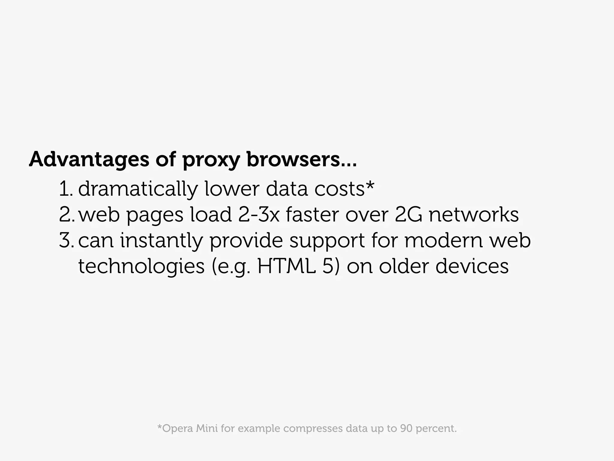 Advantages of proxy browsers...
  1. dramatically lower data costs*
  2. web pages load 2-3x faster over 2G networks
  3. can instantly provide support for modern web
     technologies (e.g. HTML 5) on older devices




            *Opera Mini for example compresses data up to 90 percent.
 