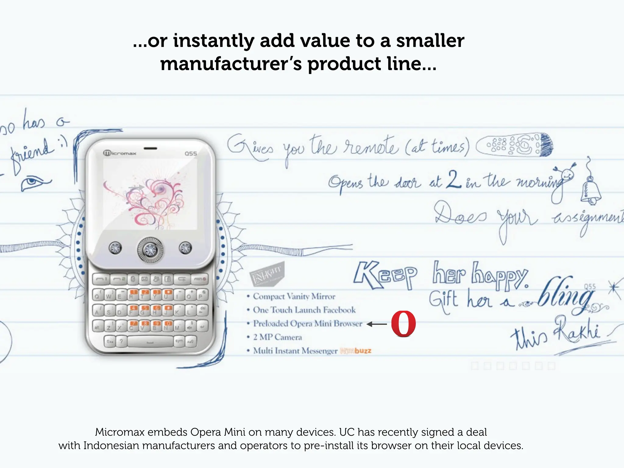 ...or instantly add value to a smaller
                  manufacturer’s product line...




       Micromax embeds Opera Mini on many devices. UC has recently signed a deal
with Indonesian manufacturers and operators to pre-install its browser on their local devices.
 