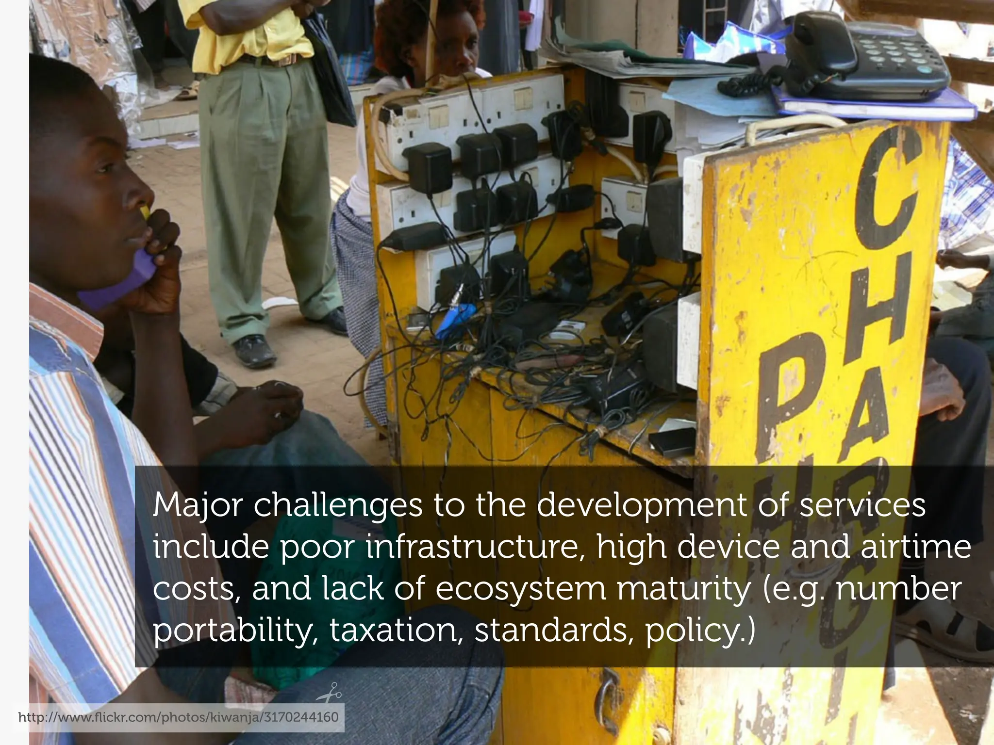 Major challenges to the development of services
                   include poor infrastructure, high device and airtime
                   costs, and lack of ecosystem maturity (e.g. number
                   portability, taxation, standards, policy.)

http://www.ﬂickr.com/photos/kiwanja/3170244160
 