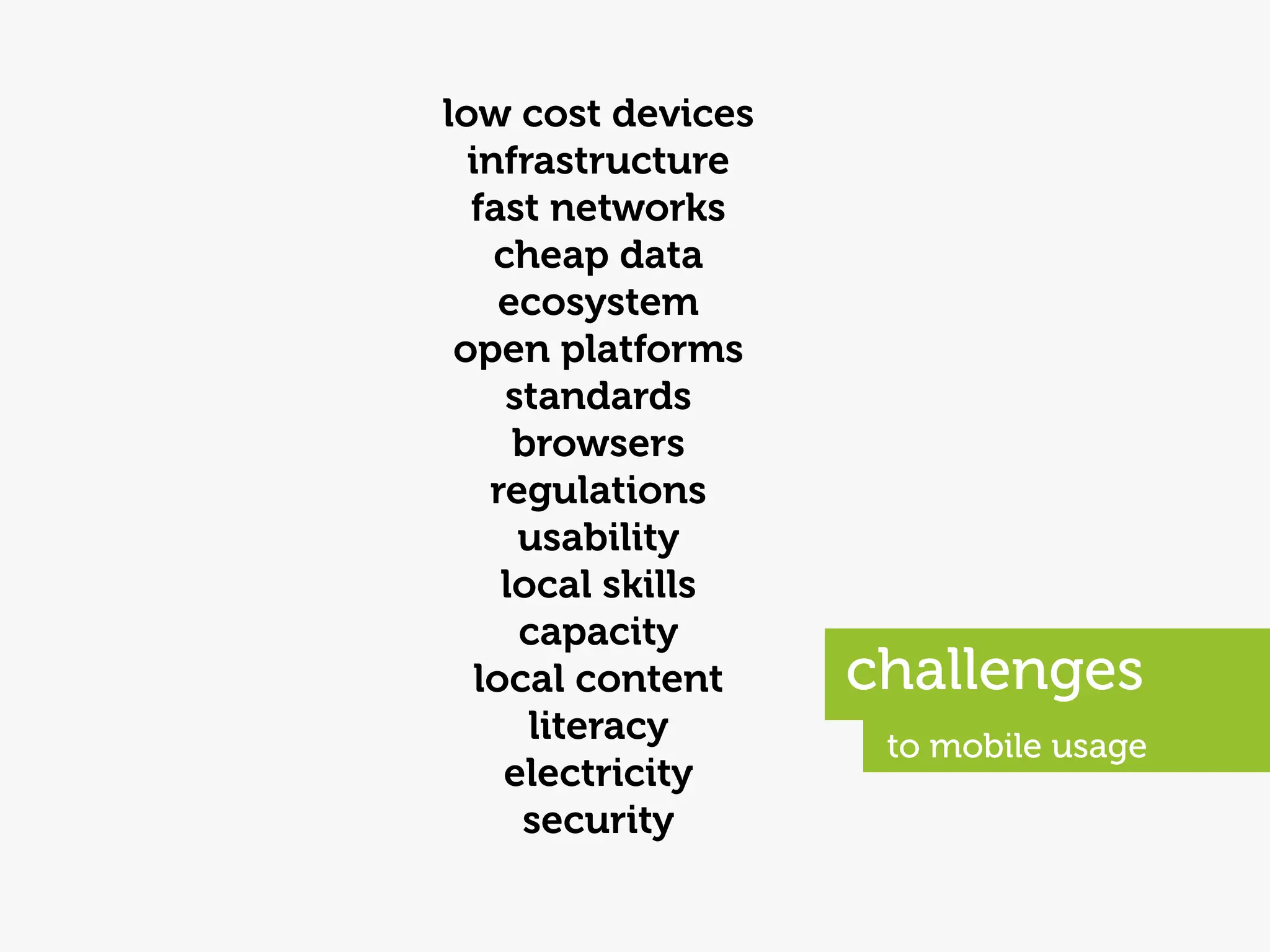 low cost devices
  infrastructure
  fast networks
    cheap data
     ecosystem
 open platforms
     standards
      browsers
    regulations
      usability
     local skills
      capacity
   local content    challenges
       literacy      to mobile usage
     electricity
      security
 