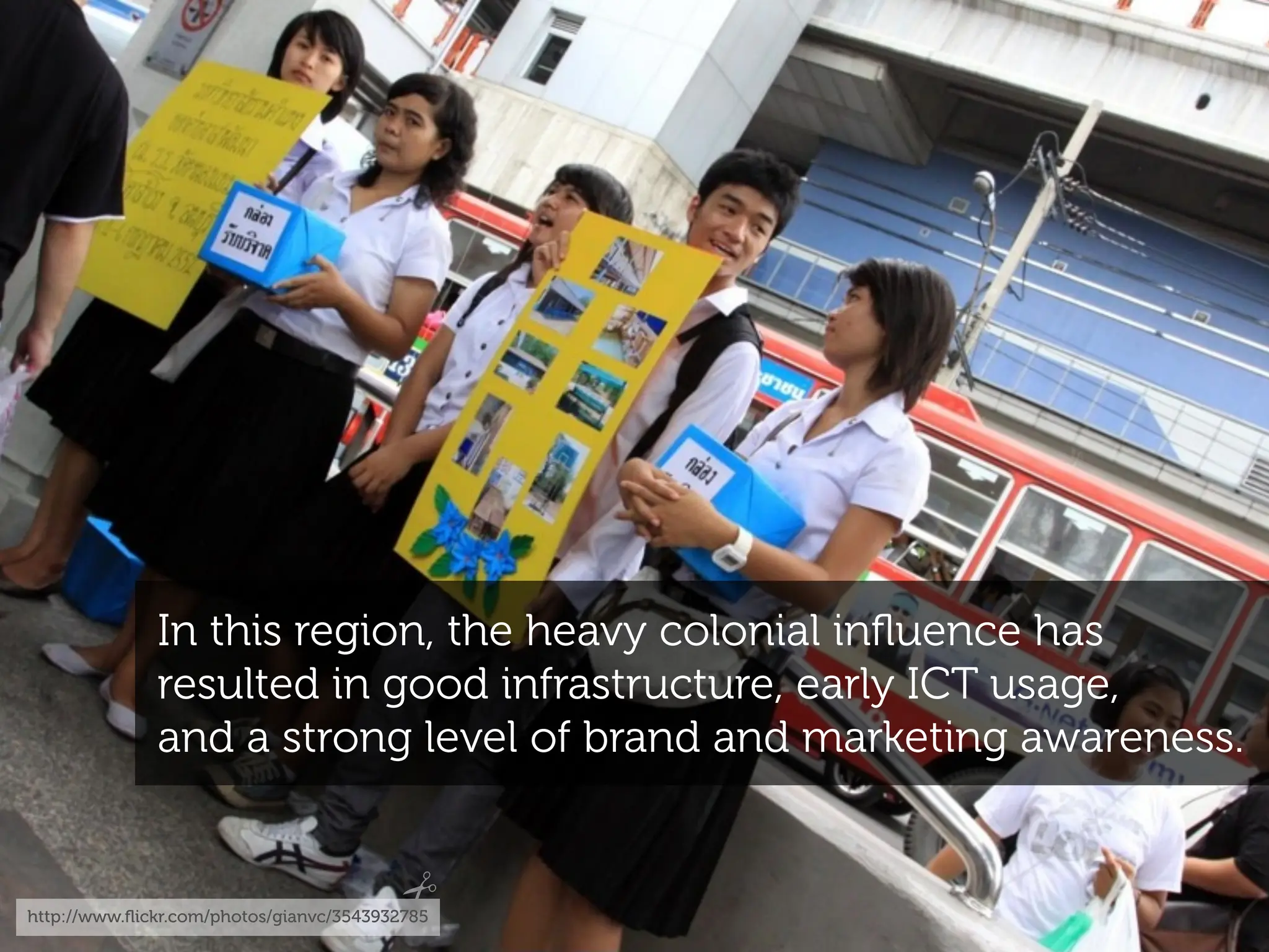 In this region, the heavy colonial inﬂuence has
              resulted in good infrastructure, early ICT usage,
              and a strong level of brand and marketing awareness.


http://www.ﬂickr.com/photos/gianvc/3543932785
 