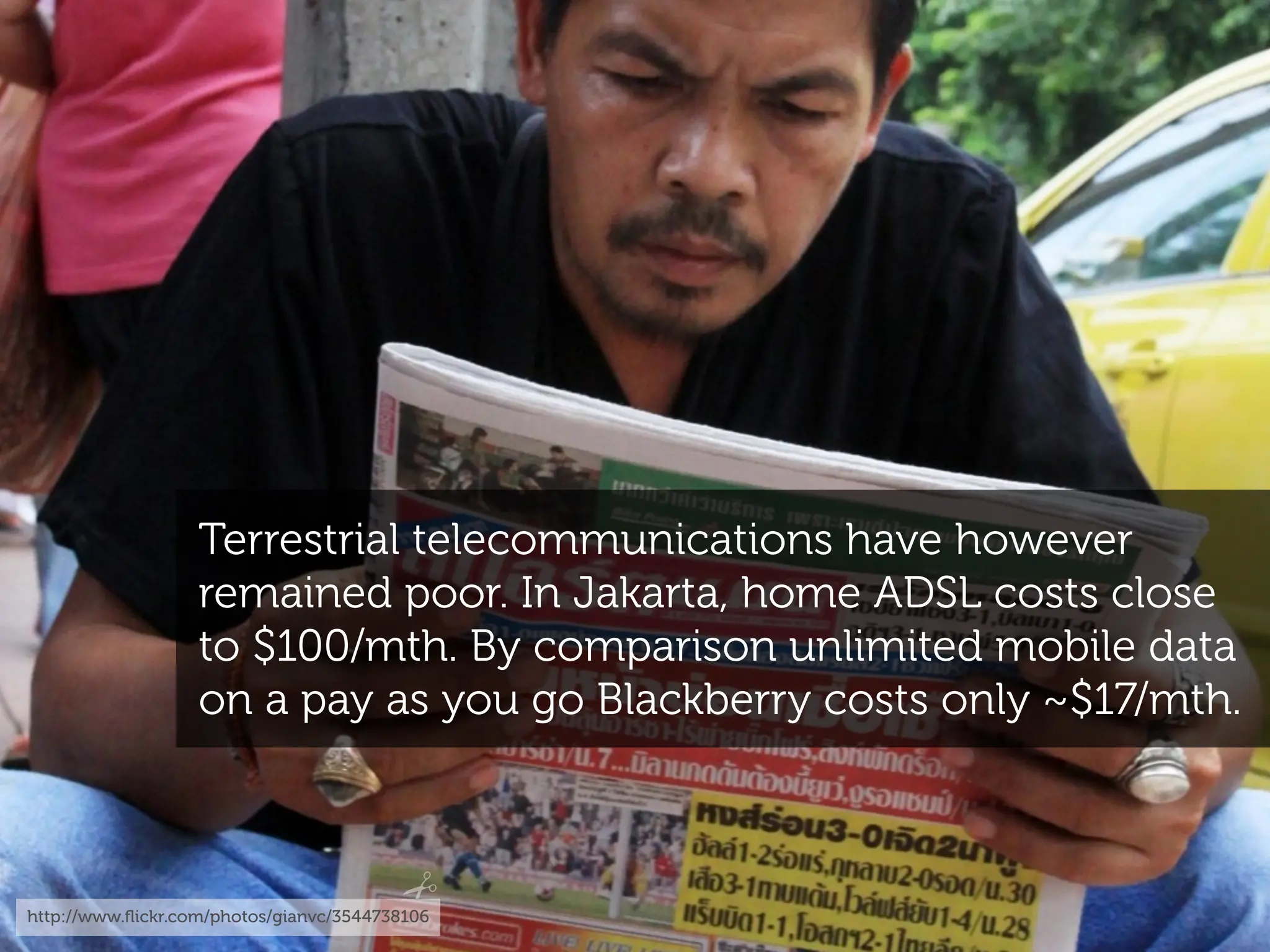 Terrestrial telecommunications have however
                   remained poor. In Jakarta, home ADSL costs close
                   to $100/mth. By comparison unlimited mobile data
                   on a pay as you go Blackberry costs only ~$17/mth.



http://www.ﬂickr.com/photos/gianvc/3544738106
 