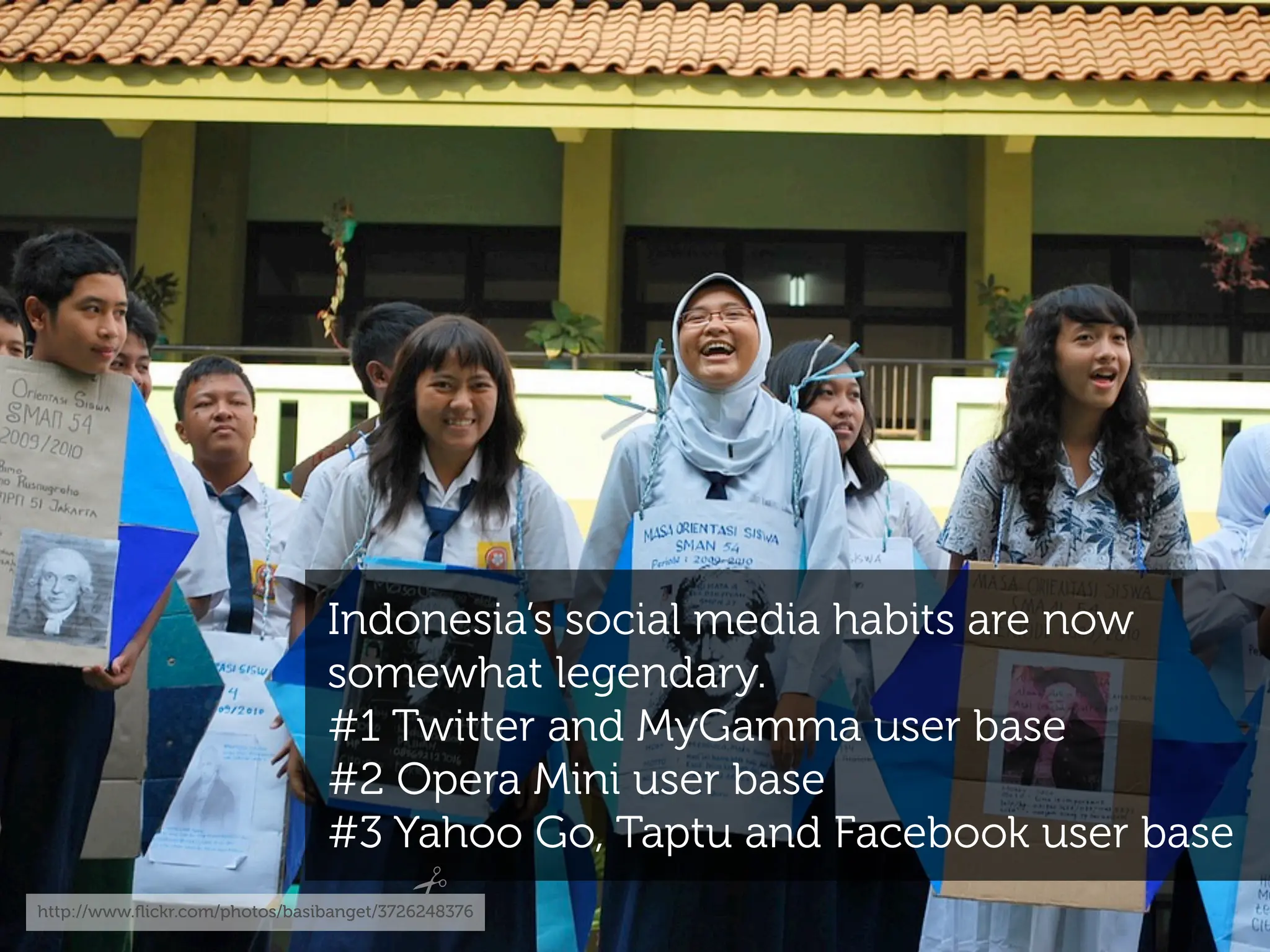 Indonesia’s social media habits are now
                                somewhat legendary.
                                #1 Twitter and MyGamma user base
                                #2 Opera Mini user base
                                #3 Yahoo Go, Taptu and Facebook user base
http://www.ﬂickr.com/photos/basibanget/3726248376
 
