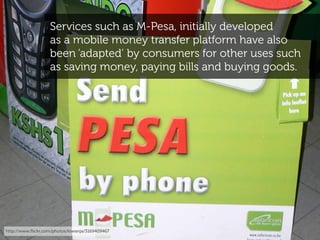 Services such as M-Pesa, initially developed
                   as a mobile money transfer platform have also
            ...