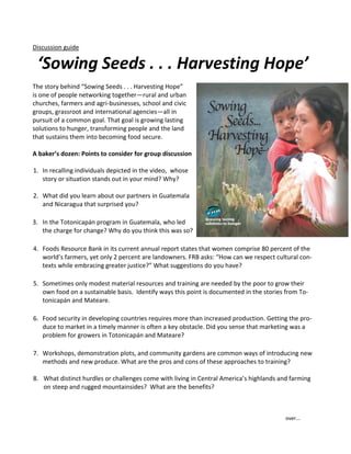 Discussion guide

 ‘Sowing Seeds . . . Harvesting Hope’
The story behind “Sowing Seeds . . . Harvesting Hope”
is one of people networking together—rural and urban
churches, farmers and agri-businesses, school and civic
groups, grassroot and international agencies—all in
pursuit of a common goal. That goal is growing lasting
solutions to hunger, transforming people and the land
that sustains them into becoming food secure.

A baker’s dozen: Points to consider for group discussion

1. In recalling individuals depicted in the video, whose
   story or situation stands out in your mind? Why?

2. What did you learn about our partners in Guatemala
   and Nicaragua that surprised you?

3. In the Totonicapán program in Guatemala, who led
   the charge for change? Why do you think this was so?

4. Foods Resource Bank in its current annual report states that women comprise 80 percent of the
   world’s farmers, yet only 2 percent are landowners. FRB asks: “How can we respect cultural con-
   texts while embracing greater justice?” What suggestions do you have?

5. Sometimes only modest material resources and training are needed by the poor to grow their
   own food on a sustainable basis. Identify ways this point is documented in the stories from To-
   tonicapán and Mateare.

6. Food security in developing countries requires more than increased production. Getting the pro-
   duce to market in a timely manner is often a key obstacle. Did you sense that marketing was a
   problem for growers in Totonicapán and Mateare?

7. Workshops, demonstration plots, and community gardens are common ways of introducing new
   methods and new produce. What are the pros and cons of these approaches to training?

8. What distinct hurdles or challenges come with living in Central America’s highlands and farming
   on steep and rugged mountainsides? What are the benefits?



                                                                                         over...
 