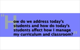 H
“   ow do we address today’s
    students and how do today’s
    students affect how I manage
    my curriculum and classroom?
                                   ”
 