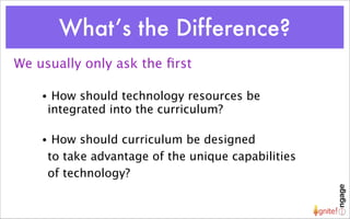 What’s the Difference?
We usually only ask the ﬁrst

    •    How should technology resources be
        integrated into the curriculum?

    •    How should curriculum be designed
        to take advantage of the unique capabilities
        of technology?
 