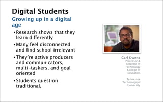 Digital Students
Growing up in a digital
age
• Research   shows that they
  learn differently
• Many feel disconnected
  and ﬁnd school irrelevant
• They’re active producers     Carl Owens
                                 Professor &
  and communicators,              Director of
  multi-taskers, and goal        Technology
                                  College of
  oriented                         Education

                                  Tennessee
• Students question            Technological
  traditional,                     University
 