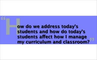H
“   ow do we address today’s
    students and how do today’s
    students affect how I manage
    my curriculum and classroom?
                                   ”
 