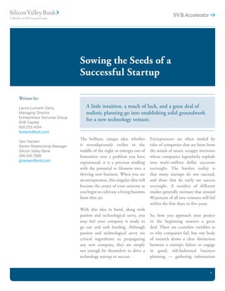 Sowing the Seeds of a
                              Successful Startup

Written by:

Laurie Lumenti Garty             A little intuition, a touch of luck, and a great deal of
Managing Director                realistic planning go into establishing solid groundwork
Entrepreneur Services Group
SVB Capital
                                 for a new technology venture.
650.233.4204
llumenti@svb.com
                              The brilliant, unique idea: whether        Entrepreneurs are often misled by
Geir Hansen
Senior Relationship Manager   it serendipitously strikes in the          tales of companies that are born from
Silicon Valley Bank           middle of the night or emerges out of      the minds of smart, scrappy inventors
206.342.7688                  frustration over a problem you have        whose companies legendarily explode
ghansen@svb.com
                              experienced, it is a precious seedling     into multi-million dollar successes
                              with the potential to blossom into a       overnight. The harsher reality is
                              thriving new business. When you are        that many startups do not succeed,
                              an entrepreneur, this singular idea will   and those that do rarely see success
                              become the center of your universe as      overnight. A number of different
                              you begin to cultivate a living business   studies generally estimate that around
                              from thin air.                             80 percent of all new ventures will fail
                                                                         within the first three to five years.
                              With this idea in hand, along with
                              passion and technological savvy, you       So, how you approach your project
                              may feel your company is ready to          in the beginning matters a great
                              go out and seek funding. Although          deal. There are countless variables as
                              passion and technological savvy are        to why companies fail, but one body
                              critical ingredients to propagating        of research draws a clear distinction
                              any new company, they are simply           between a startup’s failure to engage
                              not enough by themselves to drive a        in good, old-fashioned business
                              technology startup to success.             planning — gathering information


                                                                                                              1
 
