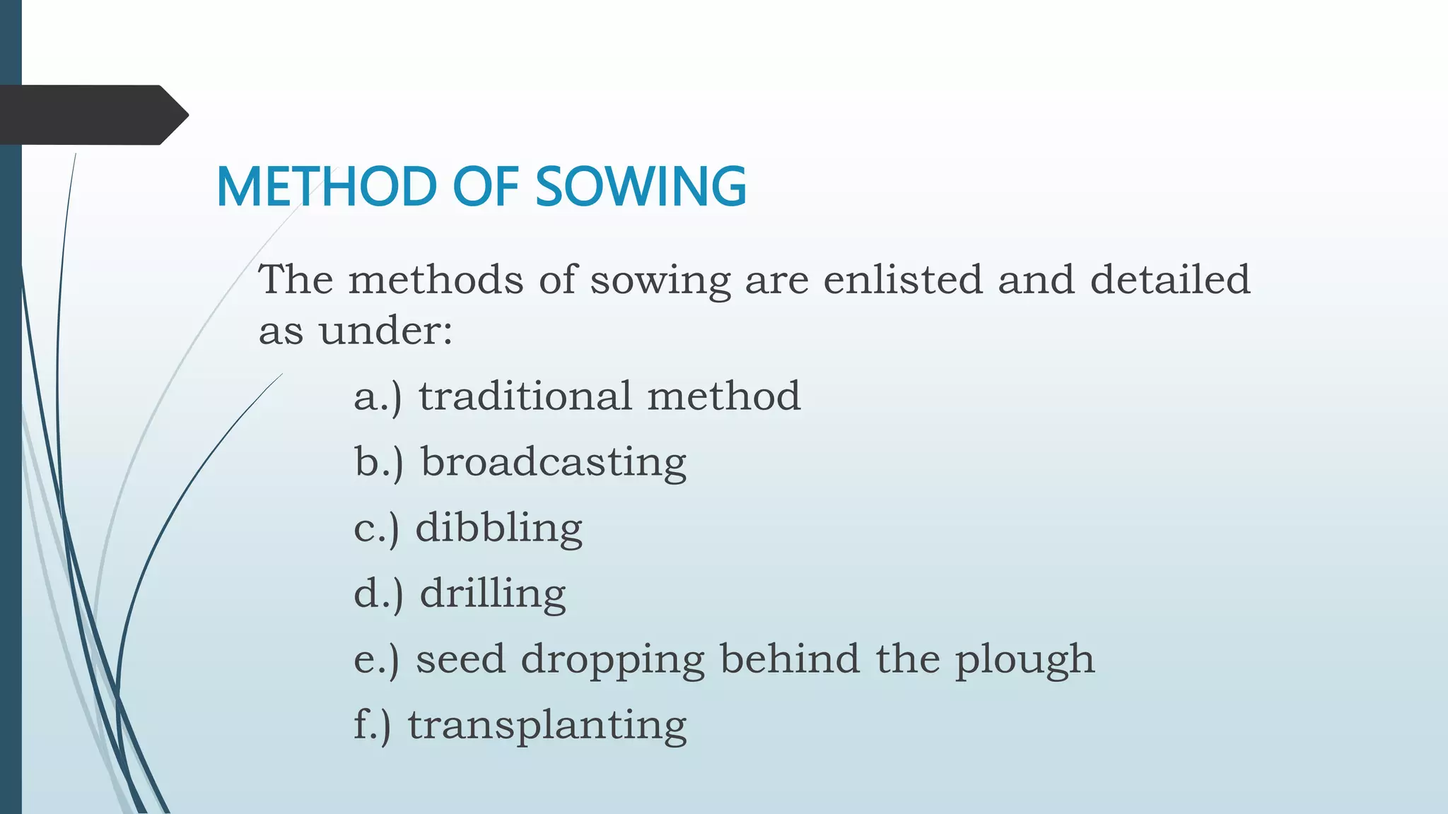 METHOD OF SOWING
The methods of sowing are enlisted and detailed
as under:
a.) traditional method
b.) broadcasting
c.) dibbling
d.) drilling
e.) seed dropping behind the plough
f.) transplanting
 