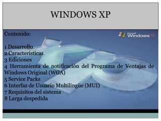 WINDOWS XP

Contenido:

1 Desarrollo
2 Características
3 Ediciones
4 Herramienta de notificación del Programa de Ventajas de
Windows Original (WGA)
5 Service Packs
6 Interfaz de Usuario Multilingüe (MUI)
7 Requisitos del sistema
8 Larga despedida
 