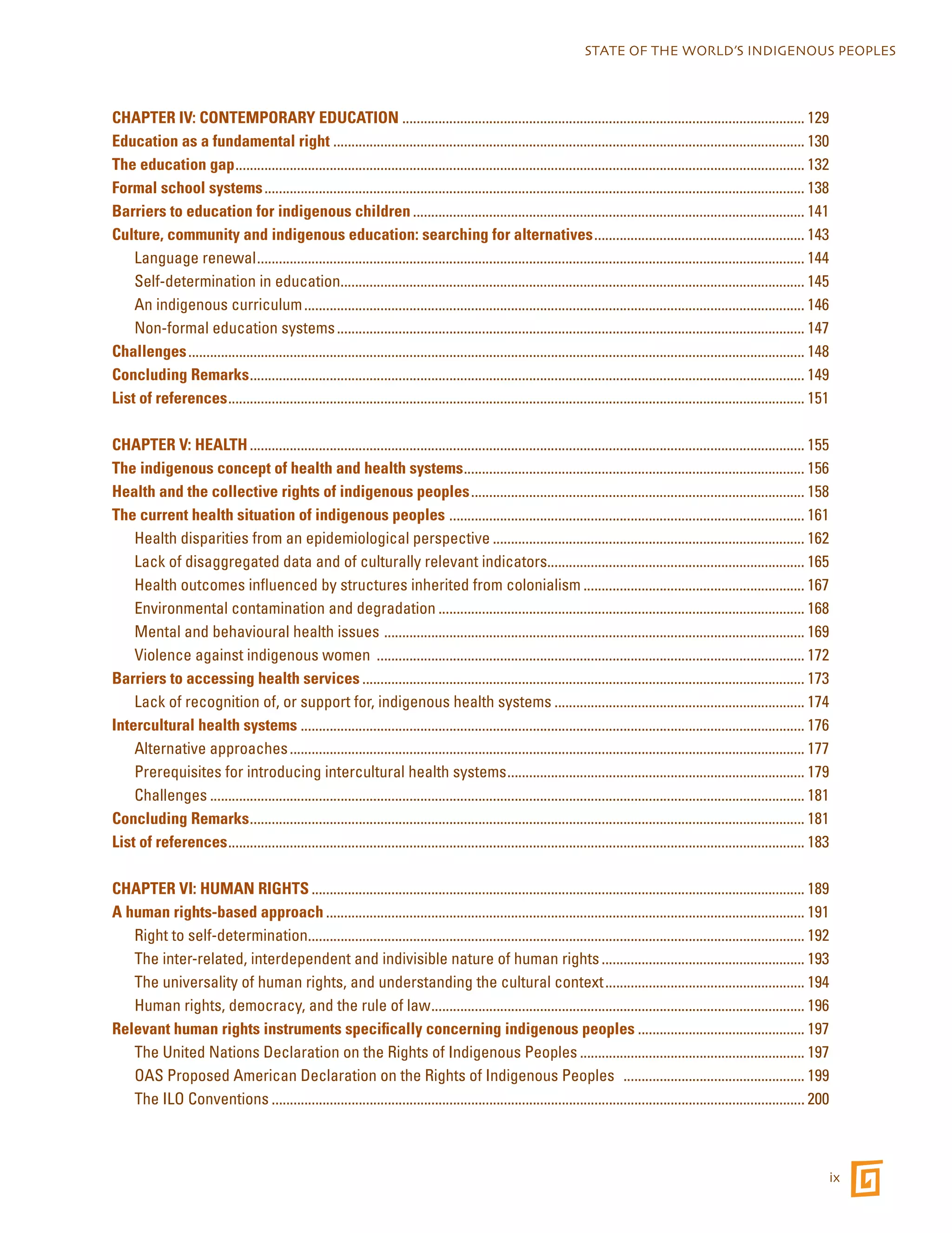 STATE OF THE WORLD’S INDIGENOUS PEOPLES 
ix 
CHAPTER IV: CONTEMPORARY EDUCATION................................................................................................................ 129 
Education as a fundamental right................................................................................................................................... 130 
The education gap.............................................................................................................................................................. 132 
Formal school systems...................................................................................................................................................... 138 
Barriers to education for indigenous children............................................................................................................. 141 
Culture, community and indigenous education: searching for alternatives........................................................... 143 
Language renewal........................................................................................................................................................ 144 
Self-determination in education................................................................................................................................. 145 
An indigenous curriculum........................................................................................................................................... 146 
Non-formal education systems.................................................................................................................................. 147 
Challenges........................................................................................................................................................................... 148 
Concluding Remarks.......................................................................................................................................................... 149 
List of references................................................................................................................................................................ 151 
CHAPTER V: HEALTH.......................................................................................................................................................... 155 
The indigenous concept of health and health systems............................................................................................... 156 
Health and the collective rights of indigenous peoples............................................................................................. 158 
The current health situation of indigenous peoples ................................................................................................... 161 
Health disparities from an epidemiological perspective....................................................................................... 162 
Lack of disaggregated data and of culturally relevant indicators....................................................................... 165 
Health outcomes influenced by structures inherited from colonialism.............................................................. 167 
Environmental contamination and degradation...................................................................................................... 168 
Mental and behavioural health issues ..................................................................................................................... 169 
Violence against indigenous women ....................................................................................................................... 172 
Barriers to accessing health services........................................................................................................................... 173 
Lack of recognition of, or support for, indigenous health systems...................................................................... 174 
Intercultural health systems............................................................................................................................................ 176 
Alternative approaches............................................................................................................................................... 177 
Prerequisites for introducing intercultural health systems................................................................................... 179 
Challenges..................................................................................................................................................................... 181 
Concluding Remarks.......................................................................................................................................................... 181 
List of references................................................................................................................................................................ 183 
CHAPTER VI: HUMAN RIGHTS......................................................................................................................................... 189 
A human rights-based approach..................................................................................................................................... 191 
Right to self-determination.......................................................................................................................................... 192 
The inter-related, interdependent and indivisible nature of human rights......................................................... 193 
The universality of human rights, and understanding the cultural context........................................................ 194 
Human rights, democracy, and the rule of law........................................................................................................ 196 
Relevant human rights instruments specifically concerning indigenous peoples............................................... 197 
The United Nations Declaration on the Rights of Indigenous Peoples............................................................... 197 
OAS Proposed American Declaration on the Rights of Indigenous Peoples ................................................... 199 
The ILO Conventions.................................................................................................................................................... 200 
 
