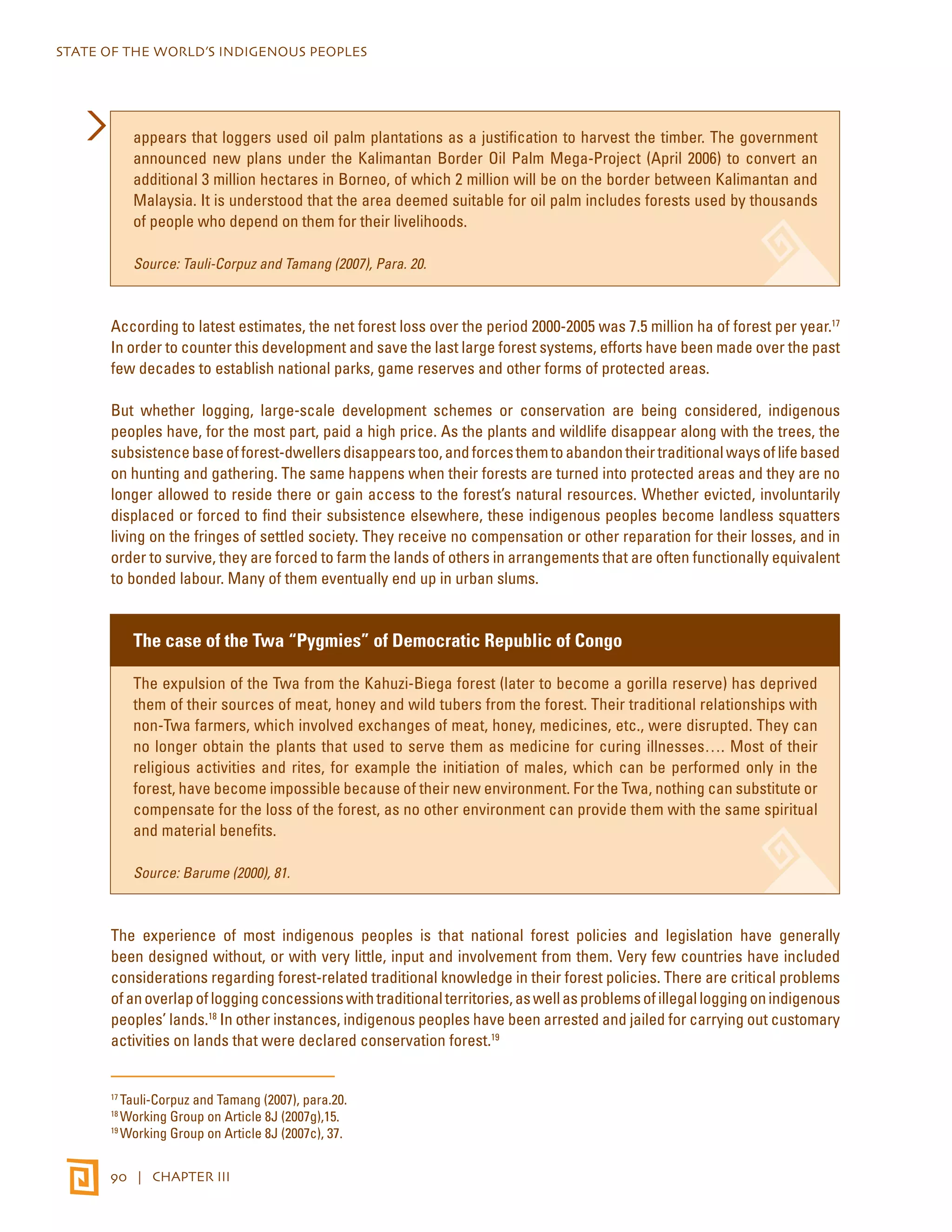 STATE OF THE WORLD’S INDIGENOUS PEOPLES 
appears that loggers used oil palm plantations as a justification to harvest the timber. The government 
announced new plans under the Kalimantan Border Oil Palm Mega-Project (April 2006) to convert an 
additional 3 million hectares in Borneo, of which 2 million will be on the border between Kalimantan and 
Malaysia. It is understood that the area deemed suitable for oil palm includes forests used by thousands 
of people who depend on them for their livelihoods. 
Source: Tauli-Corpuz and Tamang (2007), Para. 20. 
According to latest estimates, the net forest loss over the period 2000-2005 was 7.5 million ha of forest per year.17 
In order to counter this development and save the last large forest systems, efforts have been made over the past 
few decades to establish national parks, game reserves and other forms of protected areas. 
But whether logging, large-scale development schemes or conservation are being considered, indigenous 
peoples have, for the most part, paid a high price. As the plants and wildlife disappear along with the trees, the 
subsistence base of forest-dwellers disappears too, and forces them to abandon their traditional ways of life based 
on hunting and gathering. The same happens when their forests are turned into protected areas and they are no 
longer allowed to reside there or gain access to the forest’s natural resources. Whether evicted, involuntarily 
displaced or forced to find their subsistence elsewhere, these indigenous peoples become landless squatters 
living on the fringes of settled society. They receive no compensation or other reparation for their losses, and in 
order to survive, they are forced to farm the lands of others in arrangements that are often functionally equivalent 
to bonded labour. Many of them eventually end up in urban slums. 
The case of the Twa “Pygmies” of Democratic Republic of Congo 
The expulsion of the Twa from the Kahuzi-Biega forest (later to become a gorilla reserve) has deprived 
them of their sources of meat, honey and wild tubers from the forest. Their traditional relationships with 
non-Twa farmers, which involved exchanges of meat, honey, medicines, etc., were disrupted. They can 
no longer obtain the plants that used to serve them as medicine for curing illnesses…. Most of their 
religious activities and rites, for example the initiation of males, which can be performed only in the 
forest, have become impossible because of their new environment. For the Twa, nothing can substitute or 
compensate for the loss of the forest, as no other environment can provide them with the same spiritual 
and material benefits. 
Source: Barume (2000), 81. 
The experience of most indigenous peoples is that national forest policies and legislation have generally 
been designed without, or with very little, input and involvement from them. Very few countries have included 
considerations regarding forest-related traditional knowledge in their forest policies. There are critical problems 
of an overlap of logging concessions with traditional territories, as well as problems of illegal logging on indigenous 
peoples’ lands.18 In other instances, indigenous peoples have been arrested and jailed for carrying out customary 
activities on lands that were declared conservation forest.19 
17 Tauli-Corpuz and Tamang (2007), para.20. 
18 Working Group on Article 8J (2007g),15. 
19 Working Group on Article 8J (2007c), 37. 
90 | CHAPTER III 
 