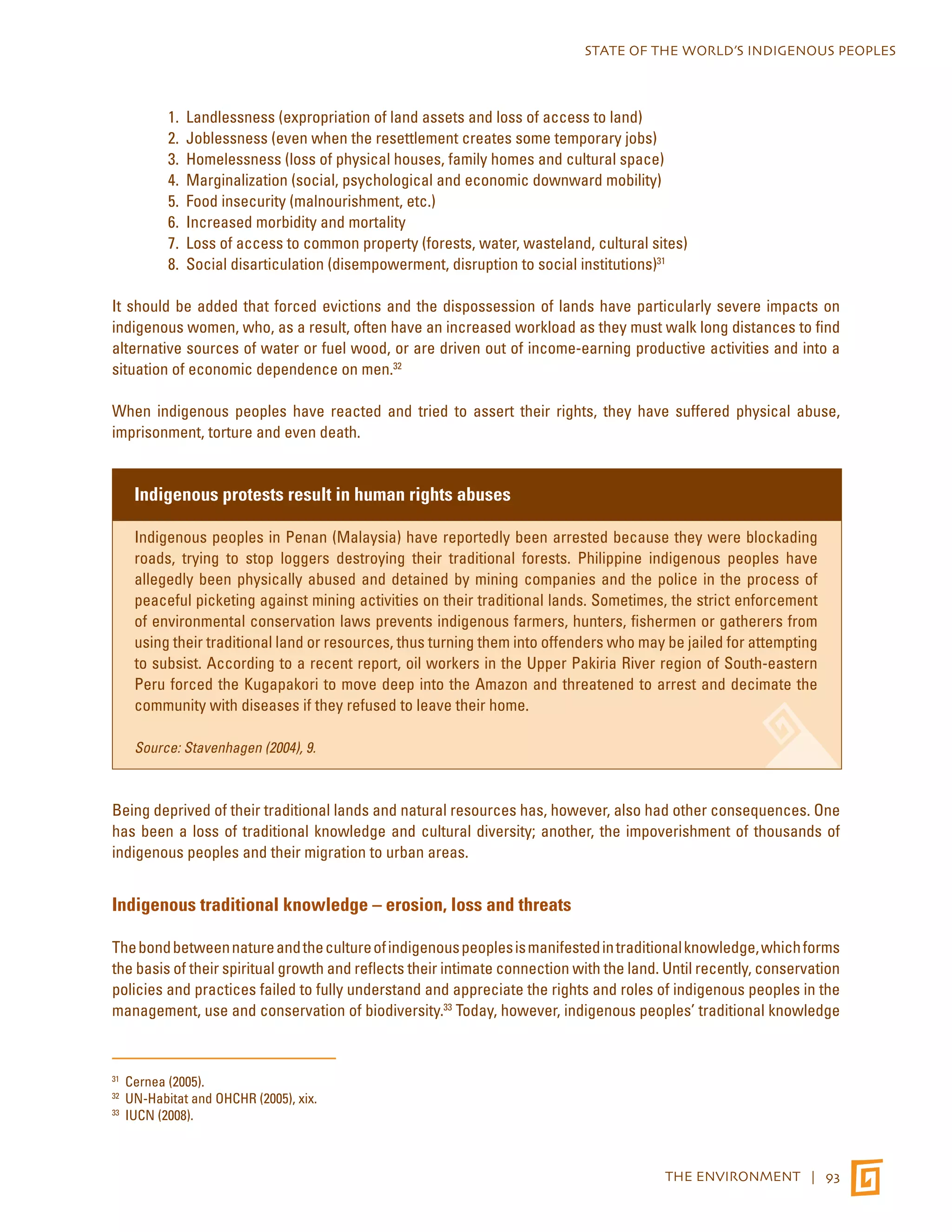 STATE OF THE WORLD’S INDIGENOUS PEOPLES 
1. Landlessness (expropriation of land assets and loss of access to land) 
2. Joblessness (even when the resettlement creates some temporary jobs) 
3. Homelessness (loss of physical houses, family homes and cultural space) 
4. Marginalization (social, psychological and economic downward mobility) 
5. Food insecurity (malnourishment, etc.) 
6. Increased morbidity and mortality 
7. Loss of access to common property (forests, water, wasteland, cultural sites) 
8. Social disarticulation (disempowerment, disruption to social institutions)31 
It should be added that forced evictions and the dispossession of lands have particularly severe impacts on 
indigenous women, who, as a result, often have an increased workload as they must walk long distances to find 
alternative sources of water or fuel wood, or are driven out of income-earning productive activities and into a 
situation of economic dependence on men.32 
When indigenous peoples have reacted and tried to assert their rights, they have suffered physical abuse, 
imprisonment, torture and even death. 
THE ENVIRONMENT | 93 
Indigenous protests result in human rights abuses 
Indigenous peoples in Penan (Malaysia) have reportedly been arrested because they were blockading 
roads, trying to stop loggers destroying their traditional forests. Philippine indigenous peoples have 
allegedly been physically abused and detained by mining companies and the police in the process of 
peaceful picketing against mining activities on their traditional lands. Sometimes, the strict enforcement 
of environmental conservation laws prevents indigenous farmers, hunters, fishermen or gatherers from 
using their traditional land or resources, thus turning them into offenders who may be jailed for attempting 
to subsist. According to a recent report, oil workers in the Upper Pakiria River region of South-eastern 
Peru forced the Kugapakori to move deep into the Amazon and threatened to arrest and decimate the 
community with diseases if they refused to leave their home. 
Source: Stavenhagen (2004), 9. 
Being deprived of their traditional lands and natural resources has, however, also had other consequences. One 
has been a loss of traditional knowledge and cultural diversity; another, the impoverishment of thousands of 
indigenous peoples and their migration to urban areas. 
Indigenous traditional knowledge – erosion, loss and threats 
The bond between nature and the culture of indigenous peoples is manifested in traditional knowledge, which forms 
the basis of their spiritual growth and reflects their intimate connection with the land. Until recently, conservation 
policies and practices failed to fully understand and appreciate the rights and roles of indigenous peoples in the 
management, use and conservation of biodiversity.33 Today, however, indigenous peoples’ traditional knowledge 
31 Cernea (2005). 
32 UN-Habitat and OHCHR (2005), xix. 
33 IUCN (2008). 
 