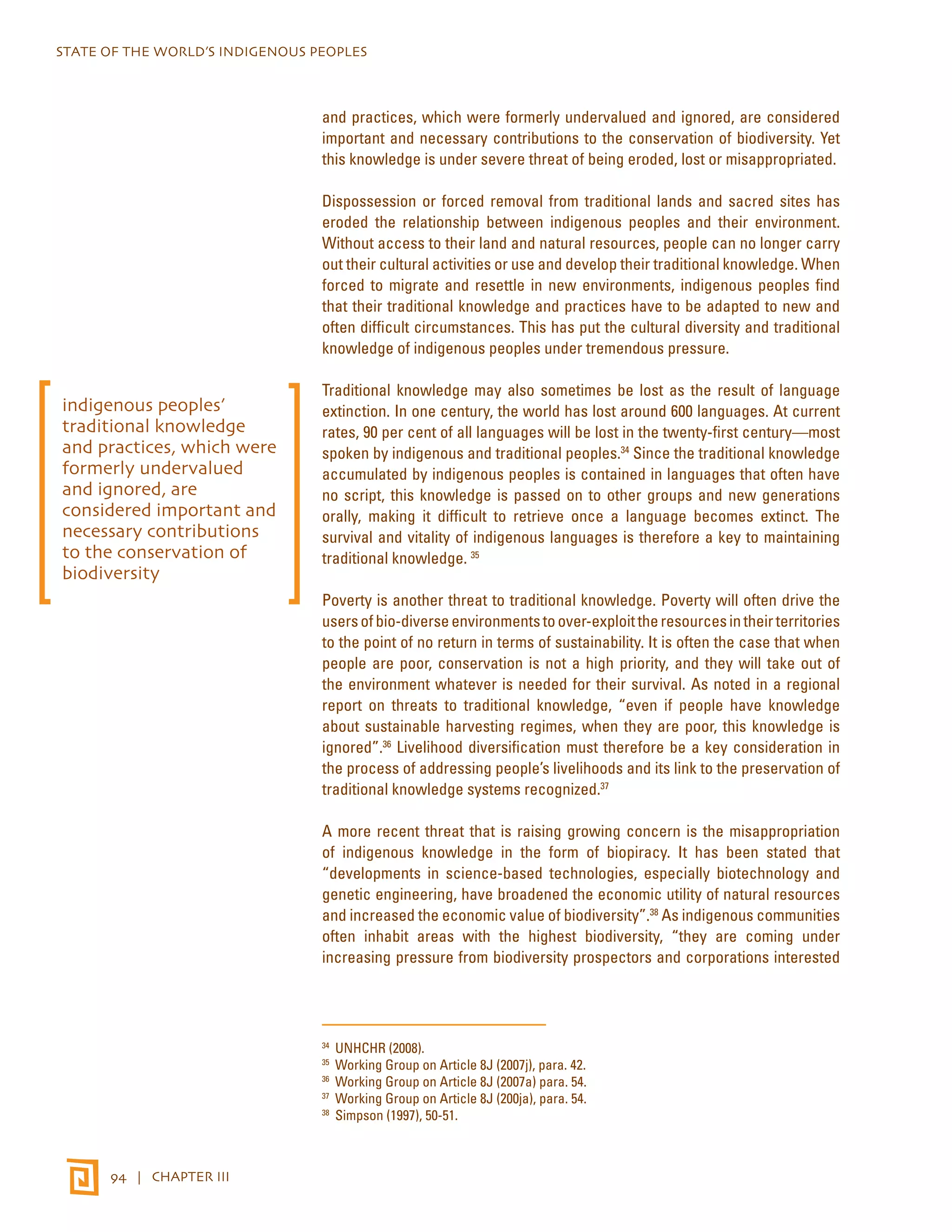 STATE OF THE WORLD’S INDIGENOUS PEOPLES 
94 | CHAPTER III 
and practices, which were formerly undervalued and ignored, are considered 
important and necessary contributions to the conservation of biodiversity. Yet 
this knowledge is under severe threat of being eroded, lost or misappropriated. 
Dispossession or forced removal from traditional lands and sacred sites has 
eroded the relationship between indigenous peoples and their environment. 
Without access to their land and natural resources, people can no longer carry 
out their cultural activities or use and develop their traditional knowledge. When 
forced to migrate and resettle in new environments, indigenous peoples find 
that their traditional knowledge and practices have to be adapted to new and 
often difficult circumstances. This has put the cultural diversity and traditional 
knowledge of indigenous peoples under tremendous pressure. 
Traditional knowledge may also sometimes be lost as the result of language 
extinction. In one century, the world has lost around 600 languages. At current 
rates, 90 per cent of all languages will be lost in the twenty-first century—most 
spoken by indigenous and traditional peoples.34 Since the traditional knowledge 
accumulated by indigenous peoples is contained in languages that often have 
no script, this knowledge is passed on to other groups and new generations 
orally, making it difficult to retrieve once a language becomes extinct. The 
survival and vitality of indigenous languages is therefore a key to maintaining 
traditional knowledge. 35 
Poverty is another threat to traditional knowledge. Poverty will often drive the 
users of bio-diverse environments to over-exploit the resources in their territories 
to the point of no return in terms of sustainability. It is often the case that when 
people are poor, conservation is not a high priority, and they will take out of 
the environment whatever is needed for their survival. As noted in a regional 
report on threats to traditional knowledge, “even if people have knowledge 
about sustainable harvesting regimes, when they are poor, this knowledge is 
ignored”.36 Livelihood diversification must therefore be a key consideration in 
the process of addressing people’s livelihoods and its link to the preservation of 
traditional knowledge systems recognized.37 
A more recent threat that is raising growing concern is the misappropriation 
of indigenous knowledge in the form of biopiracy. It has been stated that 
“developments in science-based technologies, especially biotechnology and 
genetic engineering, have broadened the economic utility of natural resources 
and increased the economic value of biodiversity”.38 As indigenous communities 
often inhabit areas with the highest biodiversity, “they are coming under 
increasing pressure from biodiversity prospectors and corporations interested 
34 UNHCHR (2008). 
35 Working Group on Article 8J (2007j), para. 42. 
36 Working Group on Article 8J (2007a) para. 54. 
37 Working Group on Article 8J (200ja), para. 54. 
38 Simpson (1997), 50-51. 
indigenous peoples’ 
traditional knowledge 
and practices, which were 
formerly undervalued 
and ignored, are 
considered important and 
necessary contributions 
to the conservation of 
biodiversity 
 