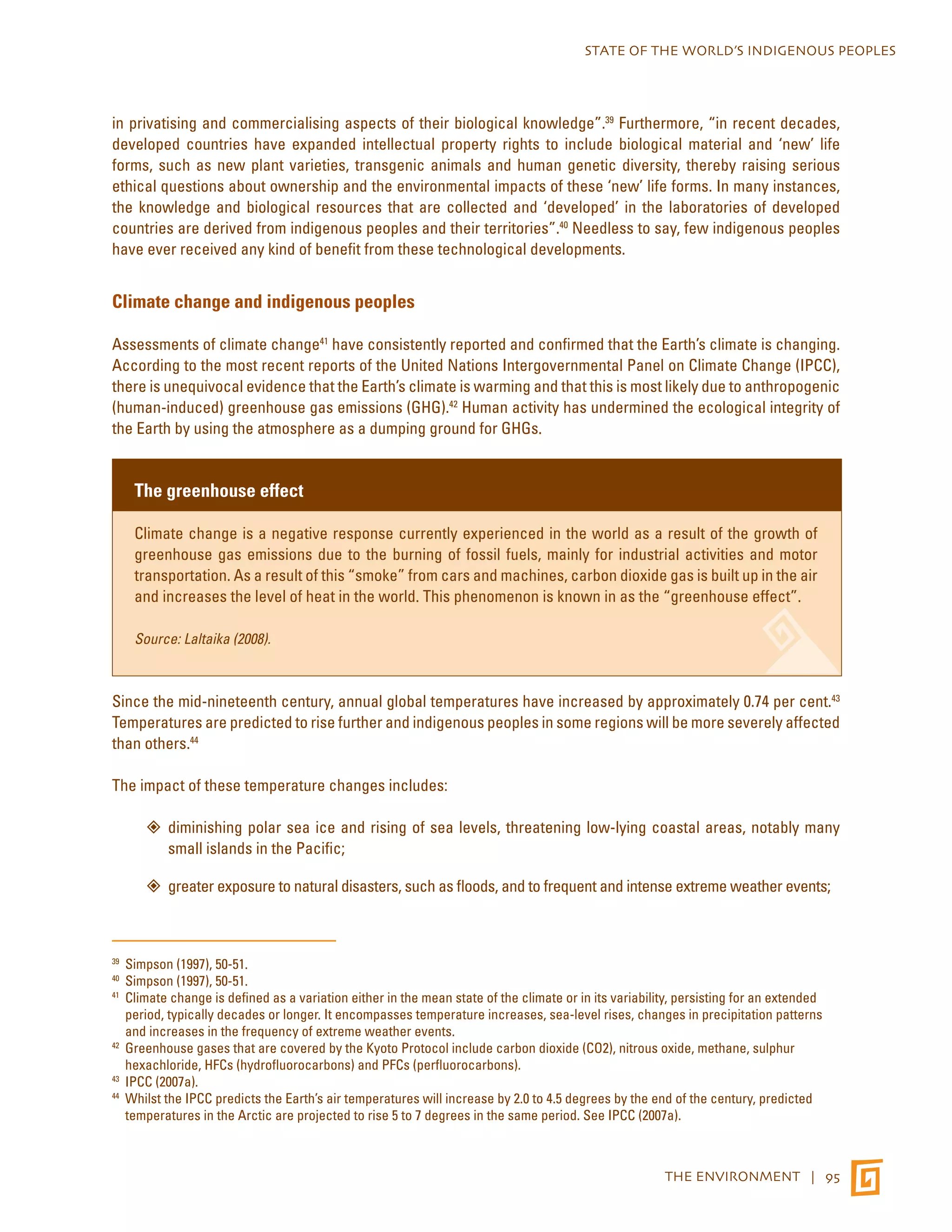 STATE OF THE WORLD’S INDIGENOUS PEOPLES 
in privatising and commercialising aspects of their biological knowledge”.39 Furthermore, “in recent decades, 
developed countries have expanded intellectual property rights to include biological material and ‘new’ life 
forms, such as new plant varieties, transgenic animals and human genetic diversity, thereby raising serious 
ethical questions about ownership and the environmental impacts of these ‘new’ life forms. In many instances, 
the knowledge and biological resources that are collected and ‘developed’ in the laboratories of developed 
countries are derived from indigenous peoples and their territories”.40 Needless to say, few indigenous peoples 
have ever received any kind of benefit from these technological developments. 
THE ENVIRONMENT | 95 
Climate change and indigenous peoples 
Assessments of climate change41 have consistently reported and confirmed that the Earth’s climate is changing. 
According to the most recent reports of the United Nations Intergovernmental Panel on Climate Change (IPCC), 
there is unequivocal evidence that the Earth’s climate is warming and that this is most likely due to anthropogenic 
(human-induced) greenhouse gas emissions (GHG).42 Human activity has undermined the ecological integrity of 
the Earth by using the atmosphere as a dumping ground for GHGs. 
The greenhouse effect 
Climate change is a negative response currently experienced in the world as a result of the growth of 
greenhouse gas emissions due to the burning of fossil fuels, mainly for industrial activities and motor 
transportation. As a result of this “smoke” from cars and machines, carbon dioxide gas is built up in the air 
and increases the level of heat in the world. This phenomenon is known in as the “greenhouse effect”. 
Source: Laltaika (2008). 
Since the mid-nineteenth century, annual global temperatures have increased by approximately 0.74 per cent.43 
Temperatures are predicted to rise further and indigenous peoples in some regions will be more severely affected 
than others.44 
The impact of these temperature changes includes: 
”” diminishing polar sea ice and rising of sea levels, threatening low-lying coastal areas, notably many 
small islands in the Pacific; 
”” greater exposure to natural disasters, such as floods, and to frequent and intense extreme weather events; 
39 Simpson (1997), 50-51. 
40 Simpson (1997), 50-51. 
41 Climate change is defined as a variation either in the mean state of the climate or in its variability, persisting for an extended 
period, typically decades or longer. It encompasses temperature increases, sea-level rises, changes in precipitation patterns 
and increases in the frequency of extreme weather events. 
42 Greenhouse gases that are covered by the Kyoto Protocol include carbon dioxide (CO2), nitrous oxide, methane, sulphur 
hexachloride, HFCs (hydrofluorocarbons) and PFCs (perfluorocarbons). 
43 IPCC (2007a). 
44 Whilst the IPCC predicts the Earth’s air temperatures will increase by 2.0 to 4.5 degrees by the end of the century, predicted 
temperatures in the Arctic are projected to rise 5 to 7 degrees in the same period. See IPCC (2007a). 
 