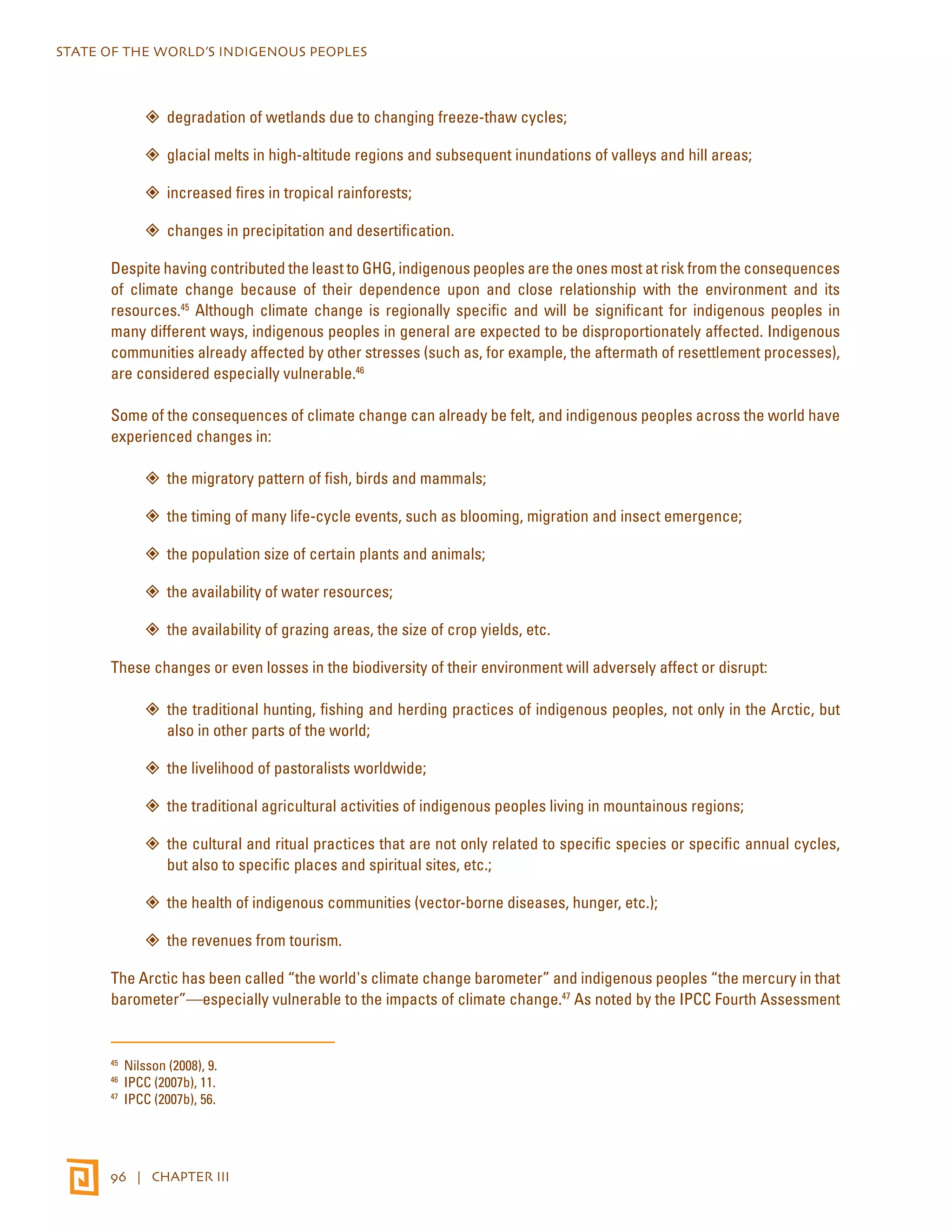 STATE OF THE WORLD’S INDIGENOUS PEOPLES 
”” degradation of wetlands due to changing freeze-thaw cycles; 
”” glacial melts in high-altitude regions and subsequent inundations of valleys and hill areas; 
”” increased fires in tropical rainforests; 
”” changes in precipitation and desertification. 
Despite having contributed the least to GHG, indigenous peoples are the ones most at risk from the consequences 
of climate change because of their dependence upon and close relationship with the environment and its 
resources.45 Although climate change is regionally specific and will be significant for indigenous peoples in 
many different ways, indigenous peoples in general are expected to be disproportionately affected. Indigenous 
communities already affected by other stresses (such as, for example, the aftermath of resettlement processes), 
are considered especially vulnerable.46 
Some of the consequences of climate change can already be felt, and indigenous peoples across the world have 
experienced changes in: 
”” the migratory pattern of fish, birds and mammals; 
”” the timing of many life-cycle events, such as blooming, migration and insect emergence; 
”” the population size of certain plants and animals; 
”” the availability of water resources; 
”” the availability of grazing areas, the size of crop yields, etc. 
These changes or even losses in the biodiversity of their environment will adversely affect or disrupt: 
”” the traditional hunting, fishing and herding practices of indigenous peoples, not only in the Arctic, but 
also in other parts of the world; 
”” the livelihood of pastoralists worldwide; 
”” the traditional agricultural activities of indigenous peoples living in mountainous regions; 
”” the cultural and ritual practices that are not only related to specific species or specific annual cycles, 
but also to specific places and spiritual sites, etc.; 
”” the health of indigenous communities (vector-borne diseases, hunger, etc.); 
”” the revenues from tourism. 
The Arctic has been called “the world's climate change barometer” and indigenous peoples “the mercury in that 
barometer”—especially vulnerable to the impacts of climate change.47 As noted by the IPCC Fourth Assessment 
45 Nilsson (2008), 9. 
46 IPCC (2007b), 11. 
47 IPCC (2007b), 56. 
96 | CHAPTER III 
 