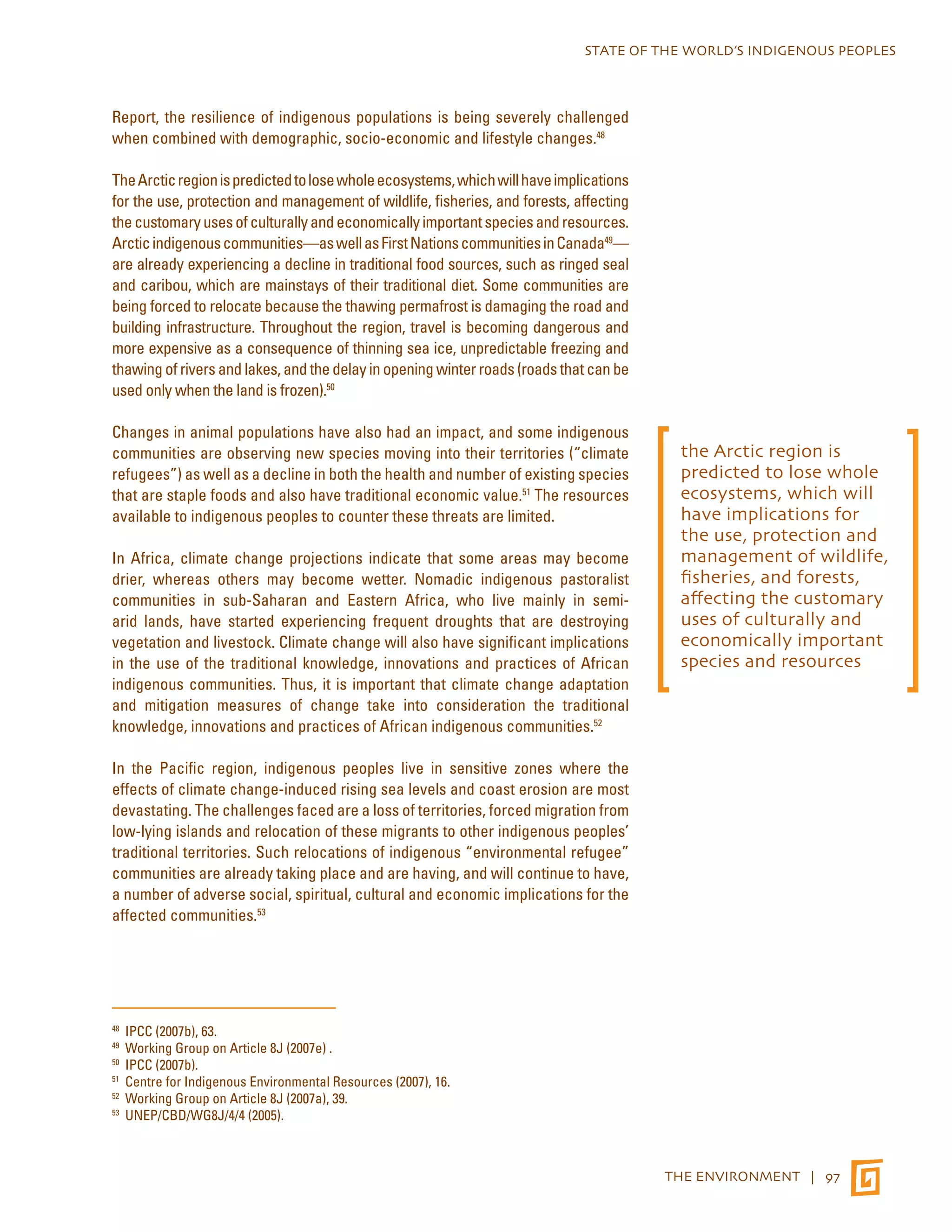 STATE OF THE WORLD’S INDIGENOUS PEOPLES 
THE ENVIRONMENT | 97 
Report, the resilience of indigenous populations is being severely challenged 
when combined with demographic, socio-economic and lifestyle changes.48 
The Arctic region is predicted to lose whole ecosystems, which will have implications 
for the use, protection and management of wildlife, fisheries, and forests, affecting 
the customary uses of culturally and economically important species and resources. 
Arctic indigenous communities—as well as First Nations communities in Canada49— 
are already experiencing a decline in traditional food sources, such as ringed seal 
and caribou, which are mainstays of their traditional diet. Some communities are 
being forced to relocate because the thawing permafrost is damaging the road and 
building infrastructure. Throughout the region, travel is becoming dangerous and 
more expensive as a consequence of thinning sea ice, unpredictable freezing and 
thawing of rivers and lakes, and the delay in opening winter roads (roads that can be 
used only when the land is frozen).50 
Changes in animal populations have also had an impact, and some indigenous 
communities are observing new species moving into their territories (“climate 
refugees”) as well as a decline in both the health and number of existing species 
that are staple foods and also have traditional economic value.51 The resources 
available to indigenous peoples to counter these threats are limited. 
In Africa, climate change projections indicate that some areas may become 
drier, whereas others may become wetter. Nomadic indigenous pastoralist 
communities in sub-Saharan and Eastern Africa, who live mainly in semi-arid 
lands, have started experiencing frequent droughts that are destroying 
vegetation and livestock. Climate change will also have significant implications 
in the use of the traditional knowledge, innovations and practices of African 
indigenous communities. Thus, it is important that climate change adaptation 
and mitigation measures of change take into consideration the traditional 
knowledge, innovations and practices of African indigenous communities.52 
In the Pacific region, indigenous peoples live in sensitive zones where the 
effects of climate change-induced rising sea levels and coast erosion are most 
devastating. The challenges faced are a loss of territories, forced migration from 
low-lying islands and relocation of these migrants to other indigenous peoples’ 
traditional territories. Such relocations of indigenous “environmental refugee” 
communities are already taking place and are having, and will continue to have, 
a number of adverse social, spiritual, cultural and economic implications for the 
affected communities.53 
48 IPCC (2007b), 63. 
49 Working Group on Article 8J (2007e) . 
50 IPCC (2007b). 
51 Centre for Indigenous Environmental Resources (2007), 16. 
52 Working Group on Article 8J (2007a), 39. 
53 UNEP/CBD/WG8J/4/4 (2005). 
the Arctic region is 
predicted to lose whole 
ecosystems, which will 
have implications for 
the use, protection and 
management of wildlife, 
fisheries, and forests, 
affecting the customary 
uses of culturally and 
economically important 
species and resources 
 