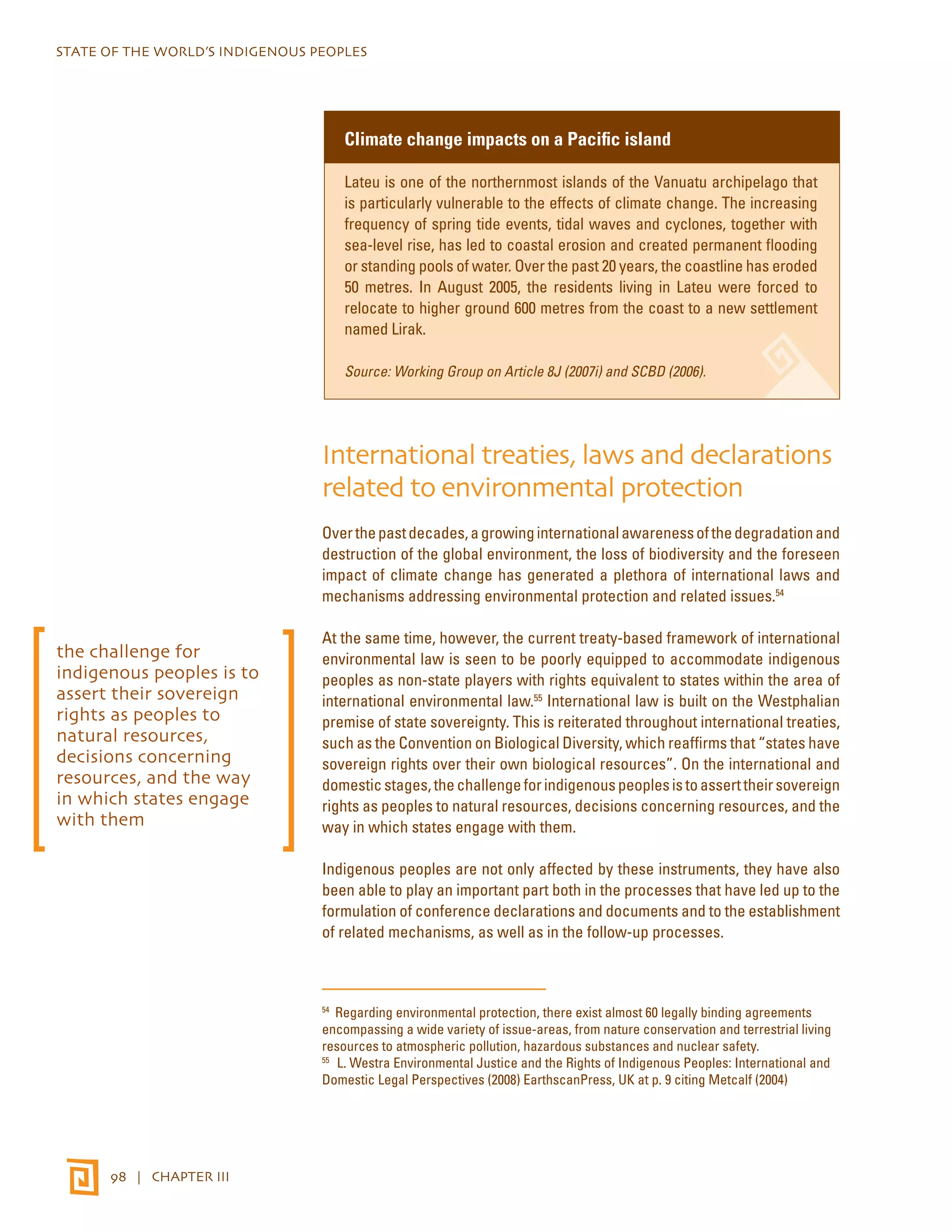 STATE OF THE WORLD’S INDIGENOUS PEOPLES 
98 | CHAPTER III 
Climate change impacts on a Pacific island 
Lateu is one of the northernmost islands of the Vanuatu archipelago that 
is particularly vulnerable to the effects of climate change. The increasing 
frequency of spring tide events, tidal waves and cyclones, together with 
sea-level rise, has led to coastal erosion and created permanent flooding 
or standing pools of water. Over the past 20 years, the coastline has eroded 
50 metres. In August 2005, the residents living in Lateu were forced to 
relocate to higher ground 600 metres from the coast to a new settlement 
named Lirak. 
Source: Working Group on Article 8J (2007i) and SCBD (2006). 
International treaties, laws and declarations 
related to environmental protection 
Over the past decades, a growing international awareness of the degradation and 
destruction of the global environment, the loss of biodiversity and the foreseen 
impact of climate change has generated a plethora of international laws and 
mechanisms addressing environmental protection and related issues.54 
At the same time, however, the current treaty-based framework of international 
environmental law is seen to be poorly equipped to accommodate indigenous 
peoples as non-state players with rights equivalent to states within the area of 
international environmental law.55 International law is built on the Westphalian 
premise of state sovereignty. This is reiterated throughout international treaties, 
such as the Convention on Biological Diversity, which reaffirms that “states have 
sovereign rights over their own biological resources”. On the international and 
domestic stages, the challenge for indigenous peoples is to assert their sovereign 
rights as peoples to natural resources, decisions concerning resources, and the 
way in which states engage with them. 
Indigenous peoples are not only affected by these instruments, they have also 
been able to play an important part both in the processes that have led up to the 
formulation of conference declarations and documents and to the establishment 
of related mechanisms, as well as in the follow-up processes. 
54 Regarding environmental protection, there exist almost 60 legally binding agreements 
encompassing a wide variety of issue-areas, from nature conservation and terrestrial living 
resources to atmospheric pollution, hazardous substances and nuclear safety. 
55 L. Westra Environmental Justice and the Rights of Indigenous Peoples: International and 
Domestic Legal Perspectives (2008) EarthscanPress, UK at p. 9 citing Metcalf (2004) 
the challenge for 
indigenous peoples is to 
assert their sovereign 
rights as peoples to 
natural resources, 
decisions concerning 
resources, and the way 
in which states engage 
with them 
 