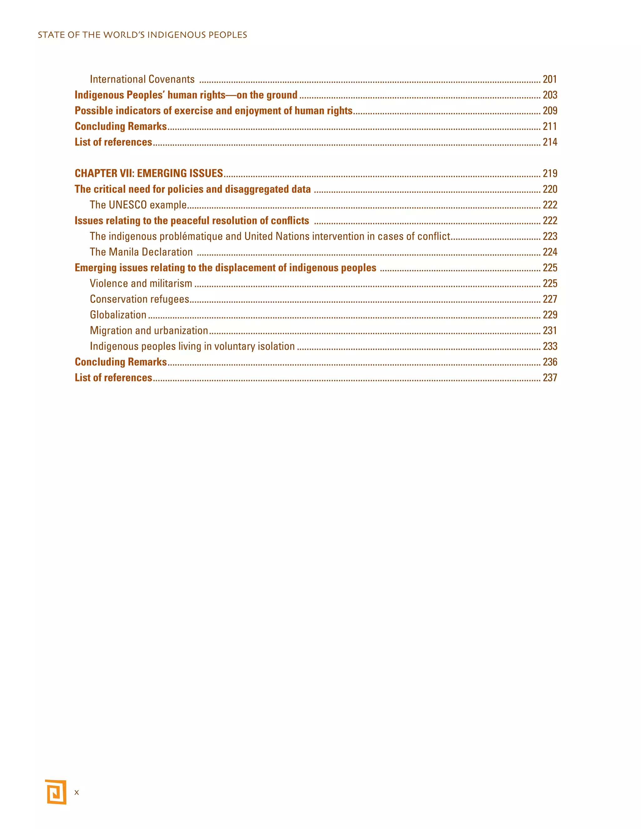 STATE OF THE WORLD’S INDIGENOUS PEOPLES 
x 
International Covenants ............................................................................................................................................. 201 
Indigenous Peoples’ human rights—on the ground.................................................................................................... 203 
Possible indicators of exercise and enjoyment of human rights.............................................................................. 209 
Concluding Remarks.......................................................................................................................................................... 211 
List of references................................................................................................................................................................ 214 
CHAPTER VII: EMERGING ISSUES................................................................................................................................... 219 
The critical need for policies and disaggregated data .............................................................................................. 220 
The UNESCO example.................................................................................................................................................. 222 
Issues relating to the peaceful resolution of conflicts .............................................................................................. 222 
The indigenous problématique and United Nations intervention in cases of conflict...................................... 223 
The Manila Declaration .............................................................................................................................................. 224 
Emerging issues relating to the displacement of indigenous peoples ................................................................... 225 
Violence and militarism............................................................................................................................................... 225 
Conservation refugees................................................................................................................................................. 227 
Globalization.................................................................................................................................................................. 229 
Migration and urbanization......................................................................................................................................... 231 
Indigenous peoples living in voluntary isolation..................................................................................................... 233 
Concluding Remarks.......................................................................................................................................................... 236 
List of references................................................................................................................................................................ 237 
 