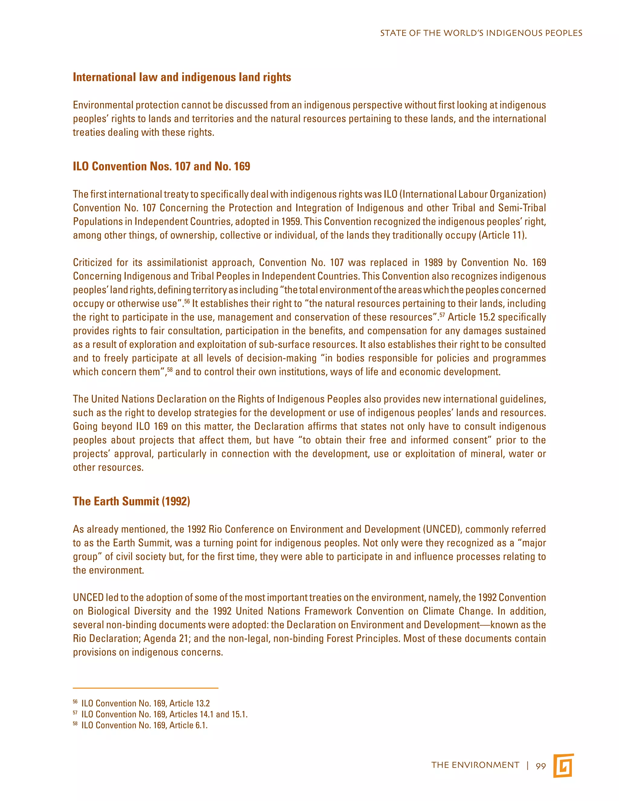STATE OF THE WORLD’S INDIGENOUS PEOPLES 
THE ENVIRONMENT | 99 
International law and indigenous land rights 
Environmental protection cannot be discussed from an indigenous perspective without first looking at indigenous 
peoples’ rights to lands and territories and the natural resources pertaining to these lands, and the international 
treaties dealing with these rights. 
ILO Convention Nos. 107 and No. 169 
The first international treaty to specifically deal with indigenous rights was ILO (International Labour Organization) 
Convention No. 107 Concerning the Protection and Integration of Indigenous and other Tribal and Semi-Tribal 
Populations in Independent Countries, adopted in 1959. This Convention recognized the indigenous peoples’ right, 
among other things, of ownership, collective or individual, of the lands they traditionally occupy (Article 11). 
Criticized for its assimilationist approach, Convention No. 107 was replaced in 1989 by Convention No. 169 
Concerning Indigenous and Tribal Peoples in Independent Countries. This Convention also recognizes indigenous 
peoples’ land rights, defining territory as including “the total environment of the areas which the peoples concerned 
occupy or otherwise use”.56 It establishes their right to “the natural resources pertaining to their lands, including 
the right to participate in the use, management and conservation of these resources”.57 Article 15.2 specifically 
provides rights to fair consultation, participation in the benefits, and compensation for any damages sustained 
as a result of exploration and exploitation of sub-surface resources. It also establishes their right to be consulted 
and to freely participate at all levels of decision-making “in bodies responsible for policies and programmes 
which concern them”,58 and to control their own institutions, ways of life and economic development. 
The United Nations Declaration on the Rights of Indigenous Peoples also provides new international guidelines, 
such as the right to develop strategies for the development or use of indigenous peoples’ lands and resources. 
Going beyond ILO 169 on this matter, the Declaration affirms that states not only have to consult indigenous 
peoples about projects that affect them, but have “to obtain their free and informed consent” prior to the 
projects’ approval, particularly in connection with the development, use or exploitation of mineral, water or 
other resources. 
The Earth Summit (1992) 
As already mentioned, the 1992 Rio Conference on Environment and Development (UNCED), commonly referred 
to as the Earth Summit, was a turning point for indigenous peoples. Not only were they recognized as a “major 
group” of civil society but, for the first time, they were able to participate in and influence processes relating to 
the environment. 
UNCED led to the adoption of some of the most important treaties on the environment, namely, the 1992 Convention 
on Biological Diversity and the 1992 United Nations Framework Convention on Climate Change. In addition, 
several non-binding documents were adopted: the Declaration on Environment and Development—known as the 
Rio Declaration; Agenda 21; and the non-legal, non-binding Forest Principles. Most of these documents contain 
provisions on indigenous concerns. 
56 ILO Convention No. 169, Article 13.2 
57 ILO Convention No. 169, Articles 14.1 and 15.1. 
58 ILO Convention No. 169, Article 6.1. 
 