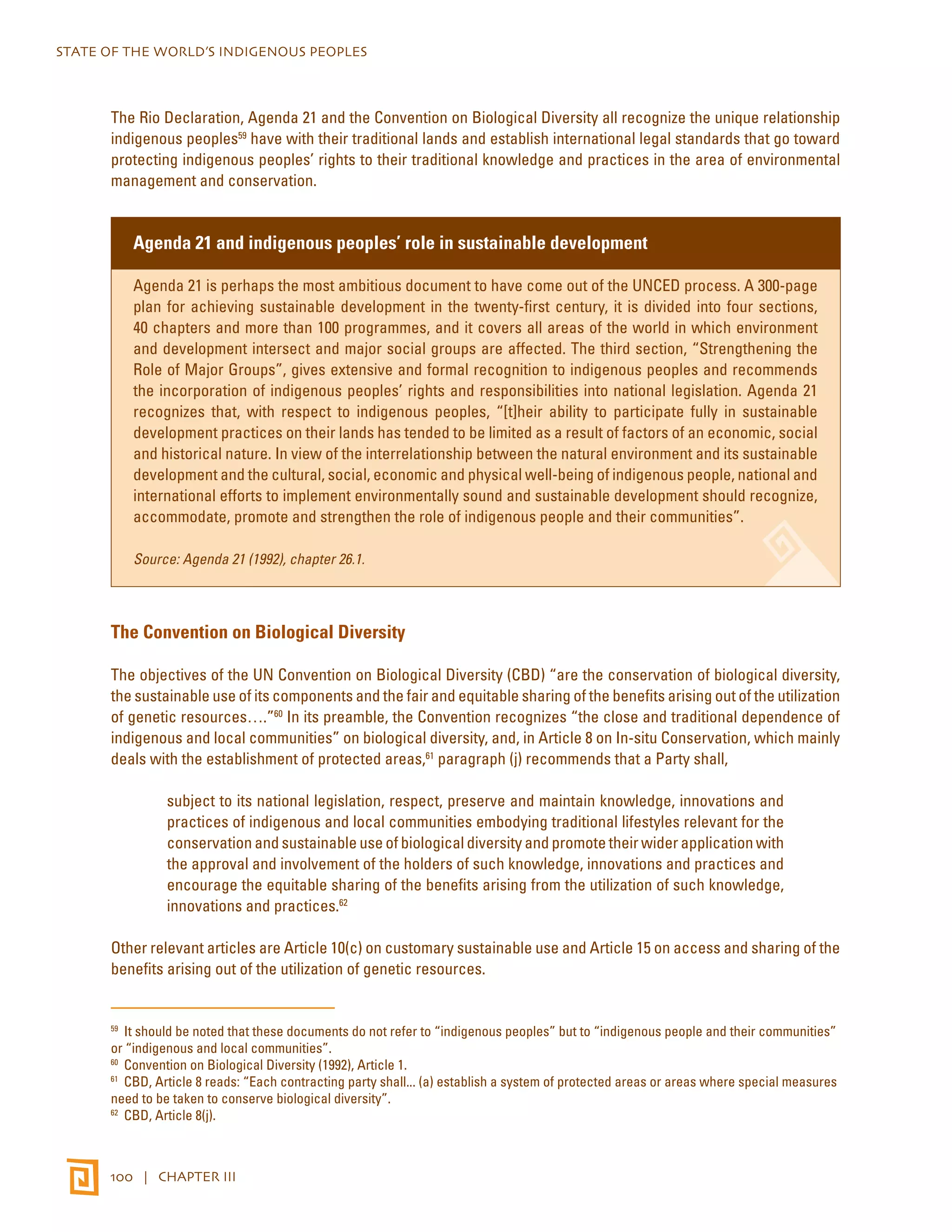 STATE OF THE WORLD’S INDIGENOUS PEOPLES 
The Rio Declaration, Agenda 21 and the Convention on Biological Diversity all recognize the unique relationship 
indigenous peoples59 have with their traditional lands and establish international legal standards that go toward 
protecting indigenous peoples’ rights to their traditional knowledge and practices in the area of environmental 
management and conservation. 
Agenda 21 and indigenous peoples’ role in sustainable development 
Agenda 21 is perhaps the most ambitious document to have come out of the UNCED process. A 300-page 
plan for achieving sustainable development in the twenty-first century, it is divided into four sections, 
40 chapters and more than 100 programmes, and it covers all areas of the world in which environment 
and development intersect and major social groups are affected. The third section, “Strengthening the 
Role of Major Groups”, gives extensive and formal recognition to indigenous peoples and recommends 
the incorporation of indigenous peoples’ rights and responsibilities into national legislation. Agenda 21 
recognizes that, with respect to indigenous peoples, “[t]heir ability to participate fully in sustainable 
development practices on their lands has tended to be limited as a result of factors of an economic, social 
and historical nature. In view of the interrelationship between the natural environment and its sustainable 
development and the cultural, social, economic and physical well-being of indigenous people, national and 
international efforts to implement environmentally sound and sustainable development should recognize, 
accommodate, promote and strengthen the role of indigenous people and their communities”. 
Source: Agenda 21 (1992), chapter 26.1. 
The Convention on Biological Diversity 
The objectives of the UN Convention on Biological Diversity (CBD) “are the conservation of biological diversity, 
the sustainable use of its components and the fair and equitable sharing of the benefits arising out of the utilization 
of genetic resources….”60 In its preamble, the Convention recognizes “the close and traditional dependence of 
indigenous and local communities” on biological diversity, and, in Article 8 on In-situ Conservation, which mainly 
deals with the establishment of protected areas,61 paragraph (j) recommends that a Party shall, 
subject to its national legislation, respect, preserve and maintain knowledge, innovations and 
practices of indigenous and local communities embodying traditional lifestyles relevant for the 
conservation and sustainable use of biological diversity and promote their wider application with 
the approval and involvement of the holders of such knowledge, innovations and practices and 
encourage the equitable sharing of the benefits arising from the utilization of such knowledge, 
innovations and practices.62 
Other relevant articles are Article 10(c) on customary sustainable use and Article 15 on access and sharing of the 
benefits arising out of the utilization of genetic resources. 
59 It should be noted that these documents do not refer to “indigenous peoples” but to “indigenous people and their communities” 
or “indigenous and local communities”. 
60 Convention on Biological Diversity (1992), Article 1. 
61 CBD, Article 8 reads: “Each contracting party shall... (a) establish a system of protected areas or areas where special measures 
need to be taken to conserve biological diversity”. 
62 CBD, Article 8(j). 
100 | CHAPTER III 
 