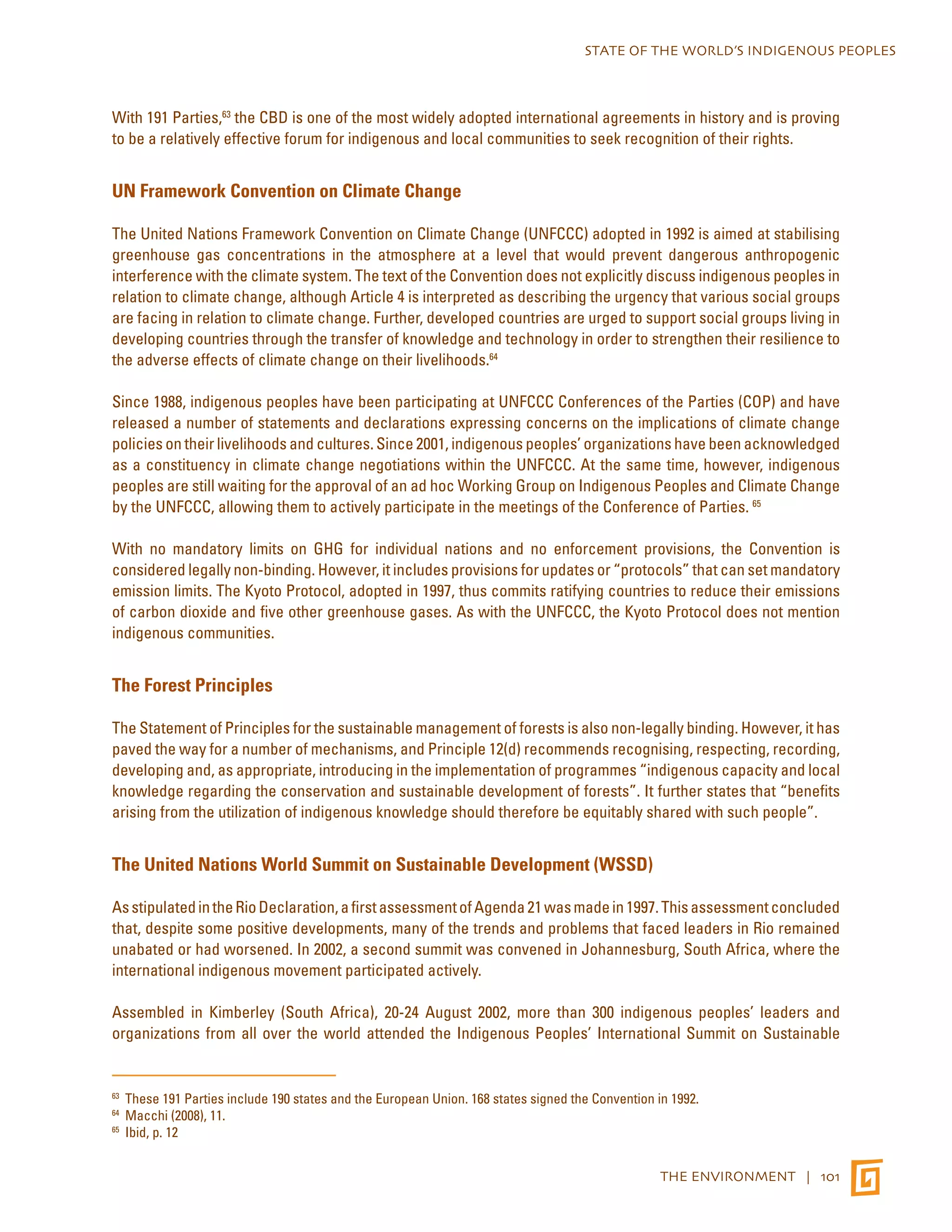 STATE OF THE WORLD’S INDIGENOUS PEOPLES 
With 191 Parties,63 the CBD is one of the most widely adopted international agreements in history and is proving 
to be a relatively effective forum for indigenous and local communities to seek recognition of their rights. 
THE ENVIRONMENT | 101 
UN Framework Convention on Climate Change 
The United Nations Framework Convention on Climate Change (UNFCCC) adopted in 1992 is aimed at stabilising 
greenhouse gas concentrations in the atmosphere at a level that would prevent dangerous anthropogenic 
interference with the climate system. The text of the Convention does not explicitly discuss indigenous peoples in 
relation to climate change, although Article 4 is interpreted as describing the urgency that various social groups 
are facing in relation to climate change. Further, developed countries are urged to support social groups living in 
developing countries through the transfer of knowledge and technology in order to strengthen their resilience to 
the adverse effects of climate change on their livelihoods.64 
Since 1988, indigenous peoples have been participating at UNFCCC Conferences of the Parties (COP) and have 
released a number of statements and declarations expressing concerns on the implications of climate change 
policies on their livelihoods and cultures. Since 2001, indigenous peoples’ organizations have been acknowledged 
as a constituency in climate change negotiations within the UNFCCC. At the same time, however, indigenous 
peoples are still waiting for the approval of an ad hoc Working Group on Indigenous Peoples and Climate Change 
by the UNFCCC, allowing them to actively participate in the meetings of the Conference of Parties. 65 
With no mandatory limits on GHG for individual nations and no enforcement provisions, the Convention is 
considered legally non-binding. However, it includes provisions for updates or “protocols” that can set mandatory 
emission limits. The Kyoto Protocol, adopted in 1997, thus commits ratifying countries to reduce their emissions 
of carbon dioxide and five other greenhouse gases. As with the UNFCCC, the Kyoto Protocol does not mention 
indigenous communities. 
The Forest Principles 
The Statement of Principles for the sustainable management of forests is also non-legally binding. However, it has 
paved the way for a number of mechanisms, and Principle 12(d) recommends recognising, respecting, recording, 
developing and, as appropriate, introducing in the implementation of programmes “indigenous capacity and local 
knowledge regarding the conservation and sustainable development of forests”. It further states that “benefits 
arising from the utilization of indigenous knowledge should therefore be equitably shared with such people”. 
The United Nations World Summit on Sustainable Development (WSSD) 
As stipulated in the Rio Declaration, a first assessment of Agenda 21 was made in 1997. This assessment concluded 
that, despite some positive developments, many of the trends and problems that faced leaders in Rio remained 
unabated or had worsened. In 2002, a second summit was convened in Johannesburg, South Africa, where the 
international indigenous movement participated actively. 
Assembled in Kimberley (South Africa), 20-24 August 2002, more than 300 indigenous peoples’ leaders and 
organizations from all over the world attended the Indigenous Peoples’ International Summit on Sustainable 
63 These 191 Parties include 190 states and the European Union. 168 states signed the Convention in 1992. 
64 Macchi (2008), 11. 
65 Ibid, p. 12 
 