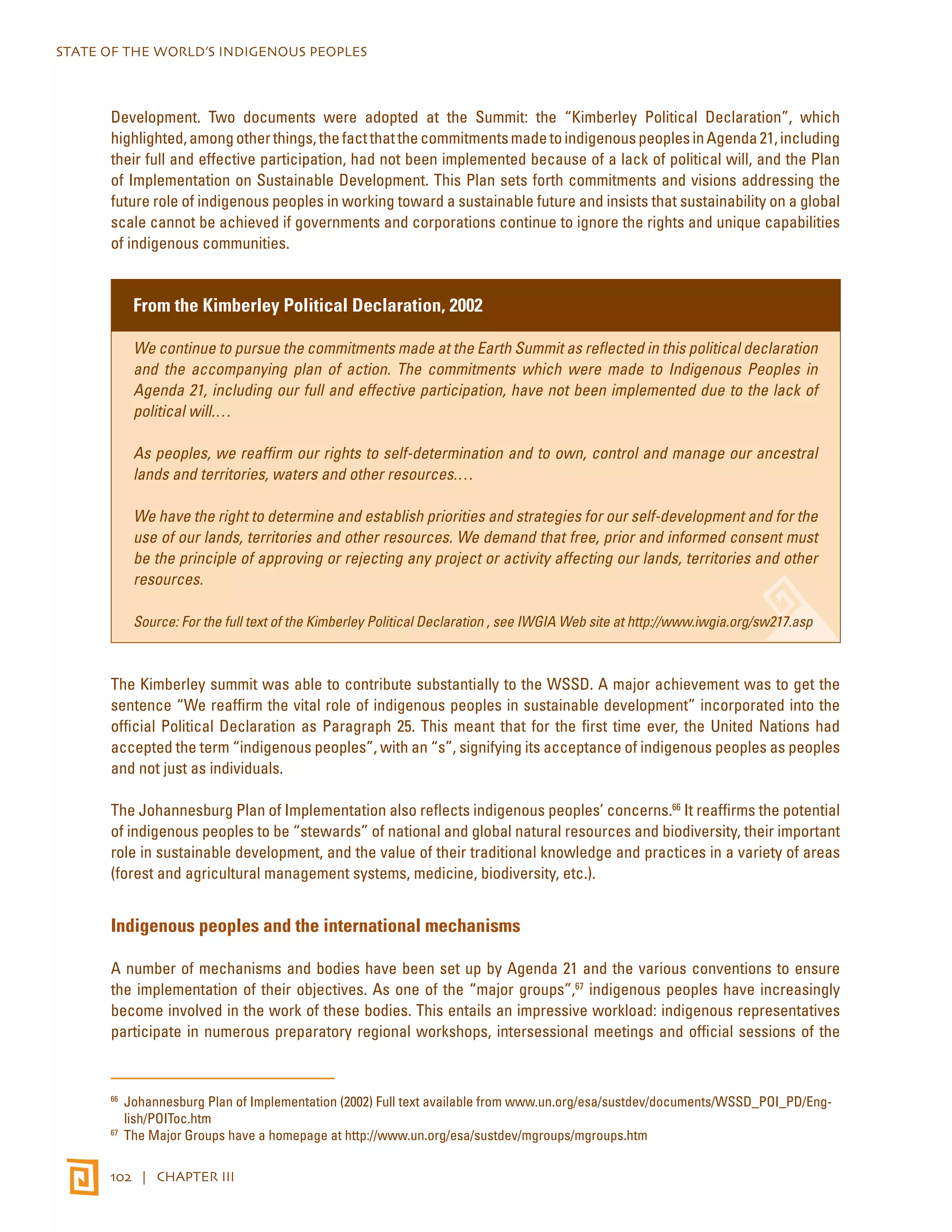 STATE OF THE WORLD’S INDIGENOUS PEOPLES 
Development. Two documents were adopted at the Summit: the “Kimberley Political Declaration”, which 
highlighted, among other things, the fact that the commitments made to indigenous peoples in Agenda 21, including 
their full and effective participation, had not been implemented because of a lack of political will, and the Plan 
of Implementation on Sustainable Development. This Plan sets forth commitments and visions addressing the 
future role of indigenous peoples in working toward a sustainable future and insists that sustainability on a global 
scale cannot be achieved if governments and corporations continue to ignore the rights and unique capabilities 
of indigenous communities. 
From the Kimberley Political Declaration, 2002 
We continue to pursue the commitments made at the Earth Summit as reflected in this political declaration 
and the accompanying plan of action. The commitments which were made to Indigenous Peoples in 
Agenda 21, including our full and effective participation, have not been implemented due to the lack of 
political will.… 
As peoples, we reaffirm our rights to self-determination and to own, control and manage our ancestral 
lands and territories, waters and other resources.… 
We have the right to determine and establish priorities and strategies for our self-development and for the 
use of our lands, territories and other resources. We demand that free, prior and informed consent must 
be the principle of approving or rejecting any project or activity affecting our lands, territories and other 
resources. 
Source: For the full text of the Kimberley Political Declaration , see IWGIA Web site at http://www.iwgia.org/sw217.asp 
The Kimberley summit was able to contribute substantially to the WSSD. A major achievement was to get the 
sentence “We reaffirm the vital role of indigenous peoples in sustainable development” incorporated into the 
official Political Declaration as Paragraph 25. This meant that for the first time ever, the United Nations had 
accepted the term “indigenous peoples”, with an “s”, signifying its acceptance of indigenous peoples as peoples 
and not just as individuals. 
The Johannesburg Plan of Implementation also reflects indigenous peoples’ concerns.66 It reaffirms the potential 
of indigenous peoples to be “stewards” of national and global natural resources and biodiversity, their important 
role in sustainable development, and the value of their traditional knowledge and practices in a variety of areas 
(forest and agricultural management systems, medicine, biodiversity, etc.). 
Indigenous peoples and the international mechanisms 
A number of mechanisms and bodies have been set up by Agenda 21 and the various conventions to ensure 
the implementation of their objectives. As one of the “major groups”,67 indigenous peoples have increasingly 
become involved in the work of these bodies. This entails an impressive workload: indigenous representatives 
participate in numerous preparatory regional workshops, intersessional meetings and official sessions of the 
66 Johannesburg Plan of Implementation (2002) Full text available from www.un.org/esa/sustdev/documents/WSSD_POI_PD/Eng-lish/ 
POIToc.htm 
67 The Major Groups have a homepage at http://www.un.org/esa/sustdev/mgroups/mgroups.htm 
102 | CHAPTER III 
 