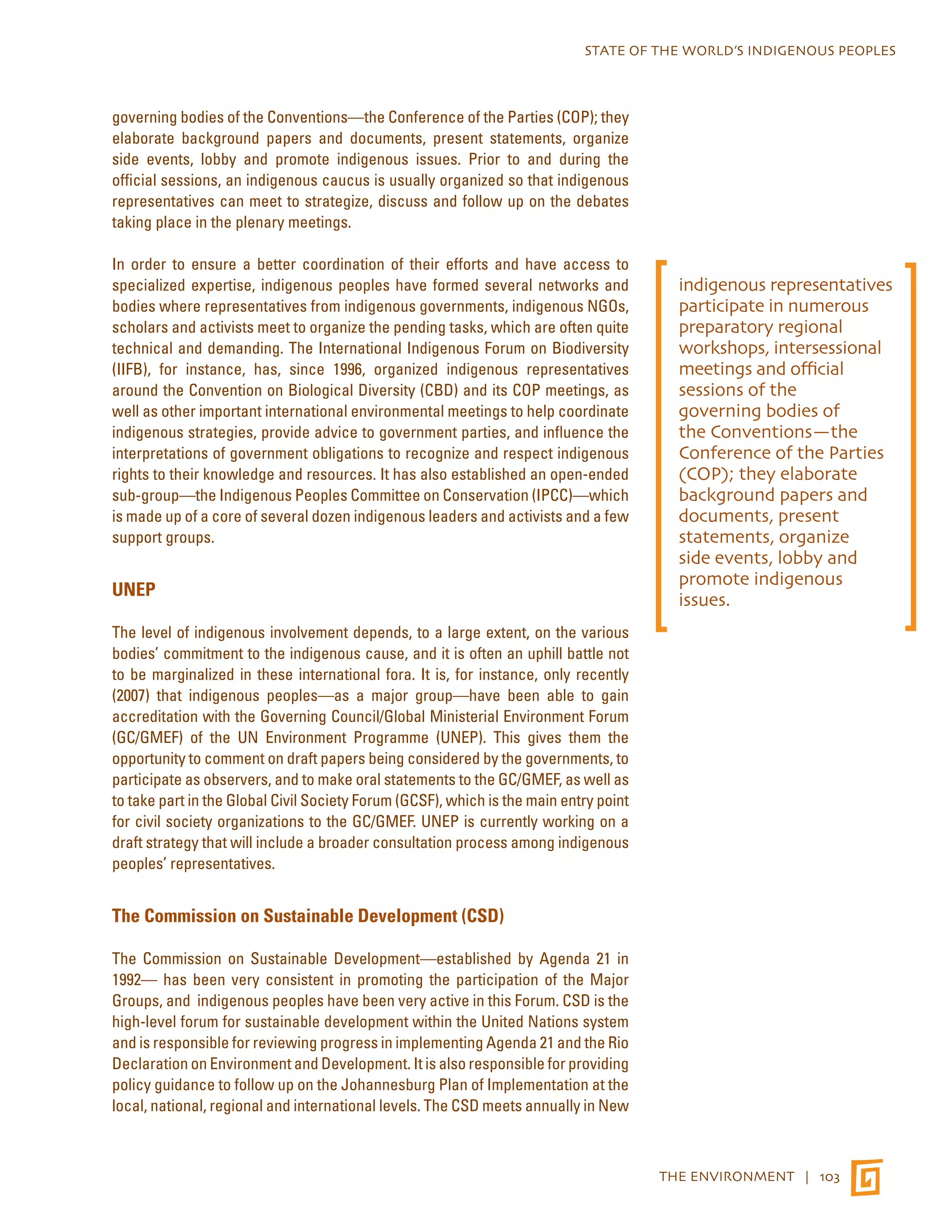 STATE OF THE WORLD’S INDIGENOUS PEOPLES 
THE ENVIRONMENT | 103 
governing bodies of the Conventions—the Conference of the Parties (COP); they 
elaborate background papers and documents, present statements, organize 
side events, lobby and promote indigenous issues. Prior to and during the 
official sessions, an indigenous caucus is usually organized so that indigenous 
representatives can meet to strategize, discuss and follow up on the debates 
taking place in the plenary meetings. 
In order to ensure a better coordination of their efforts and have access to 
specialized expertise, indigenous peoples have formed several networks and 
bodies where representatives from indigenous governments, indigenous NGOs, 
scholars and activists meet to organize the pending tasks, which are often quite 
technical and demanding. The International Indigenous Forum on Biodiversity 
(IIFB), for instance, has, since 1996, organized indigenous representatives 
around the Convention on Biological Diversity (CBD) and its COP meetings, as 
well as other important international environmental meetings to help coordinate 
indigenous strategies, provide advice to government parties, and influence the 
interpretations of government obligations to recognize and respect indigenous 
rights to their knowledge and resources. It has also established an open-ended 
sub-group—the Indigenous Peoples Committee on Conservation (IPCC)—which 
is made up of a core of several dozen indigenous leaders and activists and a few 
support groups. 
UNEP 
The level of indigenous involvement depends, to a large extent, on the various 
bodies’ commitment to the indigenous cause, and it is often an uphill battle not 
to be marginalized in these international fora. It is, for instance, only recently 
(2007) that indigenous peoples—as a major group—have been able to gain 
accreditation with the Governing Council/Global Ministerial Environment Forum 
(GC/GMEF) of the UN Environment Programme (UNEP). This gives them the 
opportunity to comment on draft papers being considered by the governments, to 
participate as observers, and to make oral statements to the GC/GMEF, as well as 
to take part in the Global Civil Society Forum (GCSF), which is the main entry point 
for civil society organizations to the GC/GMEF. UNEP is currently working on a 
draft strategy that will include a broader consultation process among indigenous 
peoples’ representatives. 
The Commission on Sustainable Development (CSD) 
The Commission on Sustainable Development—established by Agenda 21 in 
1992— has been very consistent in promoting the participation of the Major 
Groups, and indigenous peoples have been very active in this Forum. CSD is the 
high-level forum for sustainable development within the United Nations system 
and is responsible for reviewing progress in implementing Agenda 21 and the Rio 
Declaration on Environment and Development. It is also responsible for providing 
policy guidance to follow up on the Johannesburg Plan of Implementation at the 
local, national, regional and international levels. The CSD meets annually in New 
indigenous representatives 
participate in numerous 
preparatory regional 
workshops, intersessional 
meetings and official 
sessions of the 
governing bodies of 
the Conventions—the 
Conference of the Parties 
(COP); they elaborate 
background papers and 
documents, present 
statements, organize 
side events, lobby and 
promote indigenous 
issues. 
 