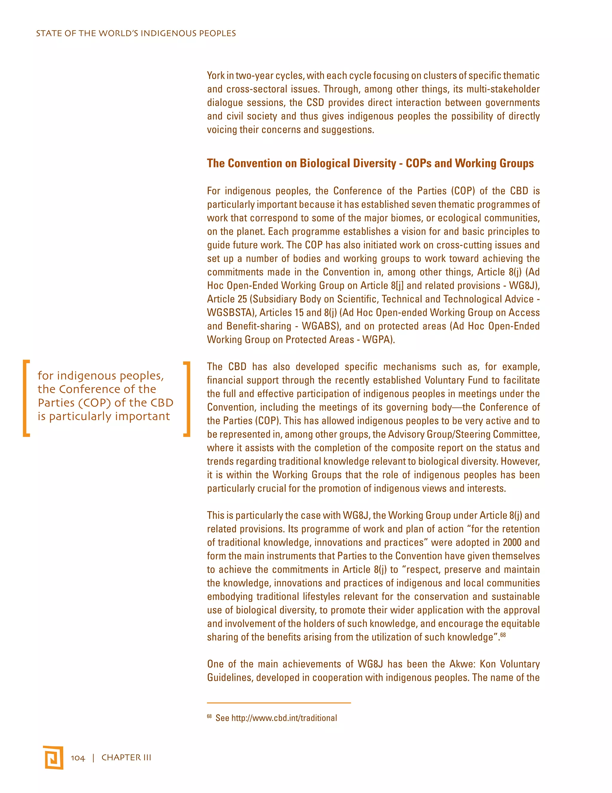 STATE OF THE WORLD’S INDIGENOUS PEOPLES 
104 | CHAPTER III 
York in two-year cycles, with each cycle focusing on clusters of specific thematic 
and cross-sectoral issues. Through, among other things, its multi-stakeholder 
dialogue sessions, the CSD provides direct interaction between governments 
and civil society and thus gives indigenous peoples the possibility of directly 
voicing their concerns and suggestions. 
The Convention on Biological Diversity - COPs and Working Groups 
For indigenous peoples, the Conference of the Parties (COP) of the CBD is 
particularly important because it has established seven thematic programmes of 
work that correspond to some of the major biomes, or ecological communities, 
on the planet. Each programme establishes a vision for and basic principles to 
guide future work. The COP has also initiated work on cross-cutting issues and 
set up a number of bodies and working groups to work toward achieving the 
commitments made in the Convention in, among other things, Article 8(j) (Ad 
Hoc Open-Ended Working Group on Article 8[j] and related provisions - WG8J), 
Article 25 (Subsidiary Body on Scientific, Technical and Technological Advice - 
WGSBSTA), Articles 15 and 8(j) (Ad Hoc Open-ended Working Group on Access 
and Benefit-sharing - WGABS), and on protected areas (Ad Hoc Open-Ended 
Working Group on Protected Areas - WGPA). 
The CBD has also developed specific mechanisms such as, for example, 
financial support through the recently established Voluntary Fund to facilitate 
the full and effective participation of indigenous peoples in meetings under the 
Convention, including the meetings of its governing body—the Conference of 
the Parties (COP). This has allowed indigenous peoples to be very active and to 
be represented in, among other groups, the Advisory Group/Steering Committee, 
where it assists with the completion of the composite report on the status and 
trends regarding traditional knowledge relevant to biological diversity. However, 
it is within the Working Groups that the role of indigenous peoples has been 
particularly crucial for the promotion of indigenous views and interests. 
This is particularly the case with WG8J, the Working Group under Article 8(j) and 
related provisions. Its programme of work and plan of action “for the retention 
of traditional knowledge, innovations and practices” were adopted in 2000 and 
form the main instruments that Parties to the Convention have given themselves 
to achieve the commitments in Article 8(j) to “respect, preserve and maintain 
the knowledge, innovations and practices of indigenous and local communities 
embodying traditional lifestyles relevant for the conservation and sustainable 
use of biological diversity, to promote their wider application with the approval 
and involvement of the holders of such knowledge, and encourage the equitable 
sharing of the benefits arising from the utilization of such knowledge”.68 
One of the main achievements of WG8J has been the Akwe: Kon Voluntary 
Guidelines, developed in cooperation with indigenous peoples. The name of the 
68 See http://www.cbd.int/traditional 
for indigenous peoples, 
the Conference of the 
Parties (COP) of the CBD 
is particularly important 
 