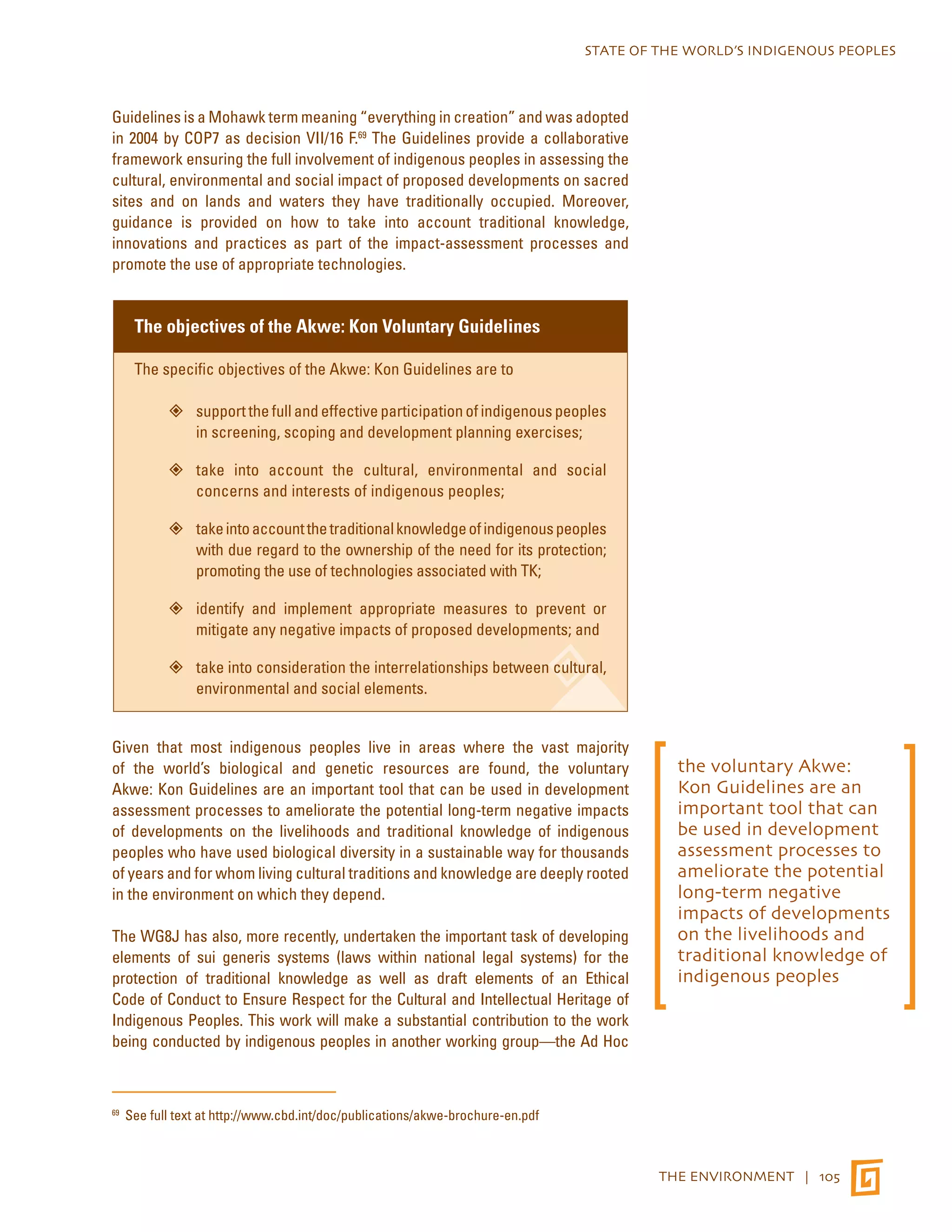 STATE OF THE WORLD’S INDIGENOUS PEOPLES 
THE ENVIRONMENT | 105 
Guidelines is a Mohawk term meaning “everything in creation” and was adopted 
in 2004 by COP7 as decision VII/16 F.69 The Guidelines provide a collaborative 
framework ensuring the full involvement of indigenous peoples in assessing the 
cultural, environmental and social impact of proposed developments on sacred 
sites and on lands and waters they have traditionally occupied. Moreover, 
guidance is provided on how to take into account traditional knowledge, 
innovations and practices as part of the impact-assessment processes and 
promote the use of appropriate technologies. 
The objectives of the Akwe: Kon Voluntary Guidelines 
The specific objectives of the Akwe: Kon Guidelines are to 
”” support the full and effective participation of indigenous peoples 
in screening, scoping and development planning exercises; 
”” take into account the cultural, environmental and social 
concerns and interests of indigenous peoples; 
”” take into account the traditional knowledge of indigenous peoples 
with due regard to the ownership of the need for its protection; 
promoting the use of technologies associated with TK; 
”” identify and implement appropriate measures to prevent or 
mitigate any negative impacts of proposed developments; and 
”” take into consideration the interrelationships between cultural, 
environmental and social elements. 
Given that most indigenous peoples live in areas where the vast majority 
of the world’s biological and genetic resources are found, the voluntary 
Akwe: Kon Guidelines are an important tool that can be used in development 
assessment processes to ameliorate the potential long-term negative impacts 
of developments on the livelihoods and traditional knowledge of indigenous 
peoples who have used biological diversity in a sustainable way for thousands 
of years and for whom living cultural traditions and knowledge are deeply rooted 
in the environment on which they depend. 
The WG8J has also, more recently, undertaken the important task of developing 
elements of sui generis systems (laws within national legal systems) for the 
protection of traditional knowledge as well as draft elements of an Ethical 
Code of Conduct to Ensure Respect for the Cultural and Intellectual Heritage of 
Indigenous Peoples. This work will make a substantial contribution to the work 
being conducted by indigenous peoples in another working group—the Ad Hoc 
69 See full text at http://www.cbd.int/doc/publications/akwe-brochure-en.pdf 
the voluntary Akwe: 
Kon Guidelines are an 
important tool that can 
be used in development 
assessment processes to 
ameliorate the potential 
long-term negative 
impacts of developments 
on the livelihoods and 
traditional knowledge of 
indigenous peoples 
 