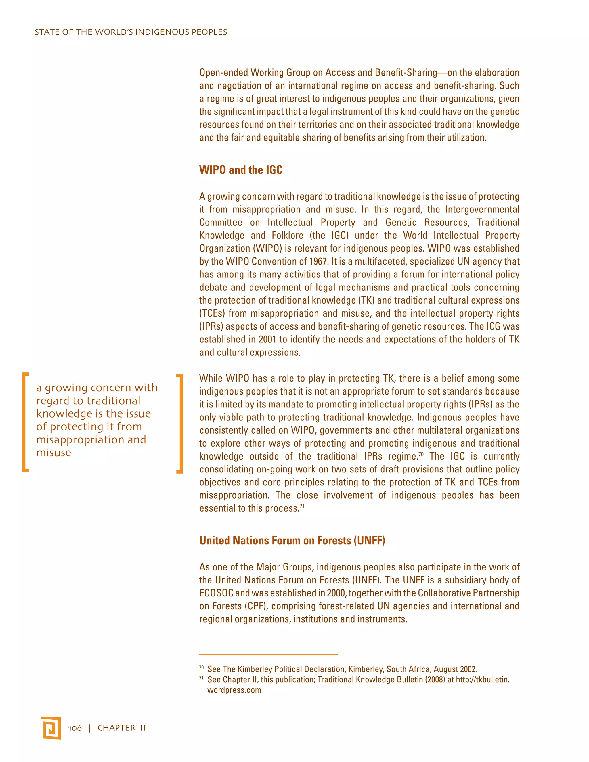 STATE OF THE WORLD’S INDIGENOUS PEOPLES 
106 | CHAPTER III 
Open-ended Working Group on Access and Benefit-Sharing—on the elaboration 
and negotiation of an international regime on access and benefit-sharing. Such 
a regime is of great interest to indigenous peoples and their organizations, given 
the significant impact that a legal instrument of this kind could have on the genetic 
resources found on their territories and on their associated traditional knowledge 
and the fair and equitable sharing of benefits arising from their utilization. 
WIPO and the IGC 
A growing concern with regard to traditional knowledge is the issue of protecting 
it from misappropriation and misuse. In this regard, the Intergovernmental 
Committee on Intellectual Property and Genetic Resources, Traditional 
Knowledge and Folklore (the IGC) under the World Intellectual Property 
Organization (WIPO) is relevant for indigenous peoples. WIPO was established 
by the WIPO Convention of 1967. It is a multifaceted, specialized UN agency that 
has among its many activities that of providing a forum for international policy 
debate and development of legal mechanisms and practical tools concerning 
the protection of traditional knowledge (TK) and traditional cultural expressions 
(TCEs) from misappropriation and misuse, and the intellectual property rights 
(IPRs) aspects of access and benefit-sharing of genetic resources. The ICG was 
established in 2001 to identify the needs and expectations of the holders of TK 
and cultural expressions. 
While WIPO has a role to play in protecting TK, there is a belief among some 
indigenous peoples that it is not an appropriate forum to set standards because 
it is limited by its mandate to promoting intellectual property rights (IPRs) as the 
only viable path to protecting traditional knowledge. Indigenous peoples have 
consistently called on WIPO, governments and other multilateral organizations 
to explore other ways of protecting and promoting indigenous and traditional 
knowledge outside of the traditional IPRs regime.70 The IGC is currently 
consolidating on-going work on two sets of draft provisions that outline policy 
objectives and core principles relating to the protection of TK and TCEs from 
misappropriation. The close involvement of indigenous peoples has been 
essential to this process.71 
United Nations Forum on Forests (UNFF) 
As one of the Major Groups, indigenous peoples also participate in the work of 
the United Nations Forum on Forests (UNFF). The UNFF is a subsidiary body of 
ECOSOC and was established in 2000, together with the Collaborative Partnership 
on Forests (CPF), comprising forest-related UN agencies and international and 
regional organizations, institutions and instruments. 
70 See The Kimberley Political Declaration, Kimberley, South Africa, August 2002. 
71 See Chapter II, this publication; Traditional Knowledge Bulletin (2008) at http://tkbulletin. 
wordpress.com 
a growing concern with 
regard to traditional 
knowledge is the issue 
of protecting it from 
misappropriation and 
misuse 
 