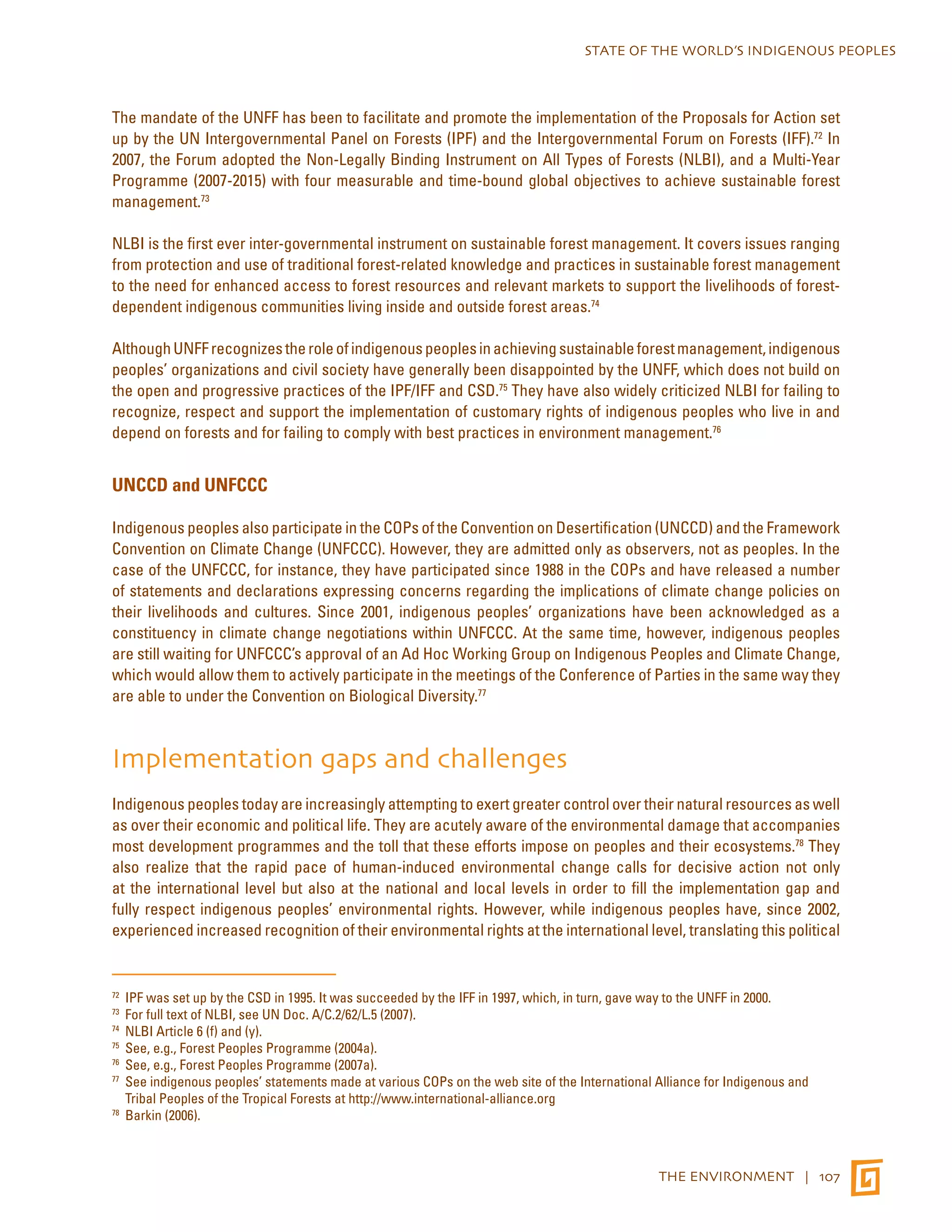 STATE OF THE WORLD’S INDIGENOUS PEOPLES 
The mandate of the UNFF has been to facilitate and promote the implementation of the Proposals for Action set 
up by the UN Intergovernmental Panel on Forests (IPF) and the Intergovernmental Forum on Forests (IFF).72 In 
2007, the Forum adopted the Non-Legally Binding Instrument on All Types of Forests (NLBI), and a Multi-Year 
Programme (2007-2015) with four measurable and time-bound global objectives to achieve sustainable forest 
management.73 
NLBI is the first ever inter-governmental instrument on sustainable forest management. It covers issues ranging 
from protection and use of traditional forest-related knowledge and practices in sustainable forest management 
to the need for enhanced access to forest resources and relevant markets to support the livelihoods of forest-dependent 
THE ENVIRONMENT | 107 
indigenous communities living inside and outside forest areas.74 
Although UNFF recognizes the role of indigenous peoples in achieving sustainable forest management, indigenous 
peoples’ organizations and civil society have generally been disappointed by the UNFF, which does not build on 
the open and progressive practices of the IPF/IFF and CSD.75 They have also widely criticized NLBI for failing to 
recognize, respect and support the implementation of customary rights of indigenous peoples who live in and 
depend on forests and for failing to comply with best practices in environment management.76 
UNCCD and UNFCCC 
Indigenous peoples also participate in the COPs of the Convention on Desertification (UNCCD) and the Framework 
Convention on Climate Change (UNFCCC). However, they are admitted only as observers, not as peoples. In the 
case of the UNFCCC, for instance, they have participated since 1988 in the COPs and have released a number 
of statements and declarations expressing concerns regarding the implications of climate change policies on 
their livelihoods and cultures. Since 2001, indigenous peoples’ organizations have been acknowledged as a 
constituency in climate change negotiations within UNFCCC. At the same time, however, indigenous peoples 
are still waiting for UNFCCC’s approval of an Ad Hoc Working Group on Indigenous Peoples and Climate Change, 
which would allow them to actively participate in the meetings of the Conference of Parties in the same way they 
are able to under the Convention on Biological Diversity.77 
Implementation gaps and challenges 
Indigenous peoples today are increasingly attempting to exert greater control over their natural resources as well 
as over their economic and political life. They are acutely aware of the environmental damage that accompanies 
most development programmes and the toll that these efforts impose on peoples and their ecosystems.78 They 
also realize that the rapid pace of human-induced environmental change calls for decisive action not only 
at the international level but also at the national and local levels in order to fill the implementation gap and 
fully respect indigenous peoples’ environmental rights. However, while indigenous peoples have, since 2002, 
experienced increased recognition of their environmental rights at the international level, translating this political 
72 IPF was set up by the CSD in 1995. It was succeeded by the IFF in 1997, which, in turn, gave way to the UNFF in 2000. 
73 For full text of NLBI, see UN Doc. A/C.2/62/L.5 (2007). 
74 NLBI Article 6 (f) and (y). 
75 See, e.g., Forest Peoples Programme (2004a). 
76 See, e.g., Forest Peoples Programme (2007a). 
77 See indigenous peoples’ statements made at various COPs on the web site of the International Alliance for Indigenous and 
Tribal Peoples of the Tropical Forests at http://www.international-alliance.org 
78 Barkin (2006). 
 