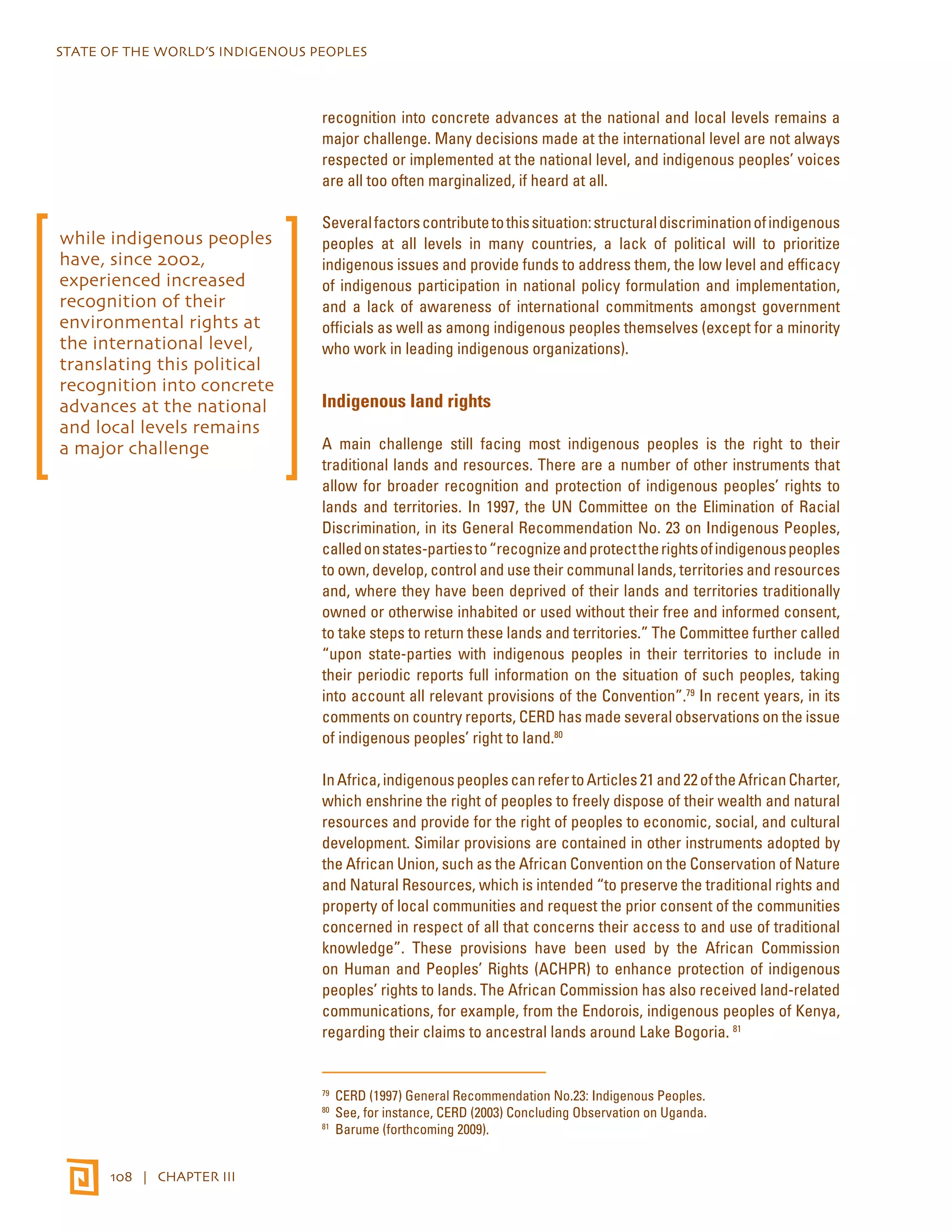 STATE OF THE WORLD’S INDIGENOUS PEOPLES 
108 | CHAPTER III 
recognition into concrete advances at the national and local levels remains a 
major challenge. Many decisions made at the international level are not always 
respected or implemented at the national level, and indigenous peoples’ voices 
are all too often marginalized, if heard at all. 
Several factors contribute to this situation: structural discrimination of indigenous 
peoples at all levels in many countries, a lack of political will to prioritize 
indigenous issues and provide funds to address them, the low level and efficacy 
of indigenous participation in national policy formulation and implementation, 
and a lack of awareness of international commitments amongst government 
officials as well as among indigenous peoples themselves (except for a minority 
who work in leading indigenous organizations). 
Indigenous land rights 
A main challenge still facing most indigenous peoples is the right to their 
traditional lands and resources. There are a number of other instruments that 
allow for broader recognition and protection of indigenous peoples’ rights to 
lands and territories. In 1997, the UN Committee on the Elimination of Racial 
Discrimination, in its General Recommendation No. 23 on Indigenous Peoples, 
called on states-parties to “recognize and protect the rights of indigenous peoples 
to own, develop, control and use their communal lands, territories and resources 
and, where they have been deprived of their lands and territories traditionally 
owned or otherwise inhabited or used without their free and informed consent, 
to take steps to return these lands and territories.” The Committee further called 
“upon state-parties with indigenous peoples in their territories to include in 
their periodic reports full information on the situation of such peoples, taking 
into account all relevant provisions of the Convention”.79 In recent years, in its 
comments on country reports, CERD has made several observations on the issue 
of indigenous peoples’ right to land.80 
In Africa, indigenous peoples can refer to Articles 21 and 22 of the African Charter, 
which enshrine the right of peoples to freely dispose of their wealth and natural 
resources and provide for the right of peoples to economic, social, and cultural 
development. Similar provisions are contained in other instruments adopted by 
the African Union, such as the African Convention on the Conservation of Nature 
and Natural Resources, which is intended “to preserve the traditional rights and 
property of local communities and request the prior consent of the communities 
concerned in respect of all that concerns their access to and use of traditional 
knowledge”. These provisions have been used by the African Commission 
on Human and Peoples’ Rights (ACHPR) to enhance protection of indigenous 
peoples’ rights to lands. The African Commission has also received land-related 
communications, for example, from the Endorois, indigenous peoples of Kenya, 
regarding their claims to ancestral lands around Lake Bogoria. 81 
79 CERD (1997) General Recommendation No.23: Indigenous Peoples. 
80 See, for instance, CERD (2003) Concluding Observation on Uganda. 
81 Barume (forthcoming 2009). 
while indigenous peoples 
have, since 2002, 
experienced increased 
recognition of their 
environmental rights at 
the international level, 
translating this political 
recognition into concrete 
advances at the national 
and local levels remains 
a major challenge 
 