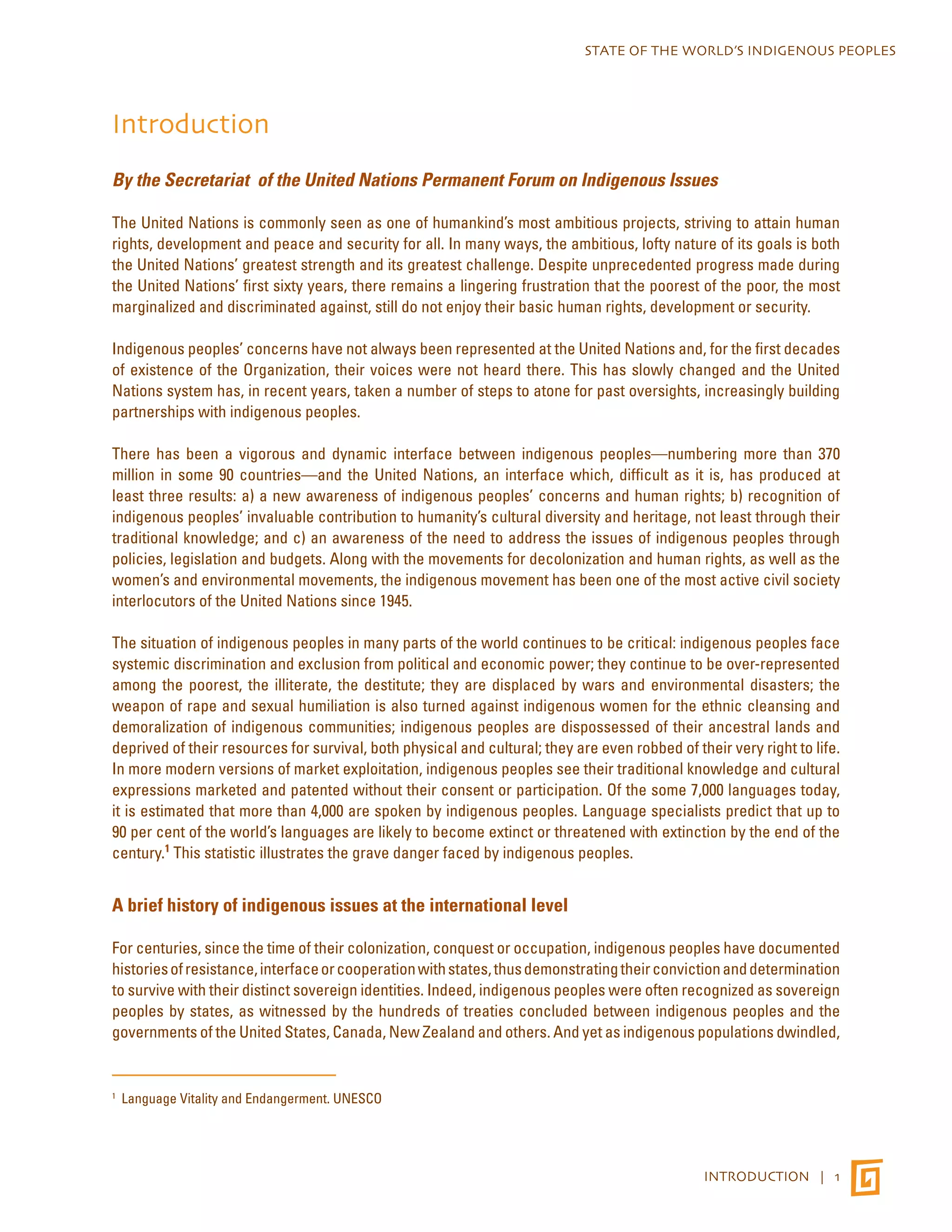 STATE OF THE WORLD’S INDIGENOUS PEOPLES 
INTRODUCTION | 1 
Introduction 
By the Secretariat of the United Nations Permanent Forum on Indigenous Issues 
The United Nations is commonly seen as one of humankind’s most ambitious projects, striving to attain human 
rights, development and peace and security for all. In many ways, the ambitious, lofty nature of its goals is both 
the United Nations’ greatest strength and its greatest challenge. Despite unprecedented progress made during 
the United Nations’ first sixty years, there remains a lingering frustration that the poorest of the poor, the most 
marginalized and discriminated against, still do not enjoy their basic human rights, development or security. 
Indigenous peoples’ concerns have not always been represented at the United Nations and, for the first decades 
of existence of the Organization, their voices were not heard there. This has slowly changed and the United 
Nations system has, in recent years, taken a number of steps to atone for past oversights, increasingly building 
partnerships with indigenous peoples. 
There has been a vigorous and dynamic interface between indigenous peoples—numbering more than 370 
million in some 90 countries—and the United Nations, an interface which, difficult as it is, has produced at 
least three results: a) a new awareness of indigenous peoples’ concerns and human rights; b) recognition of 
indigenous peoples’ invaluable contribution to humanity’s cultural diversity and heritage, not least through their 
traditional knowledge; and c) an awareness of the need to address the issues of indigenous peoples through 
policies, legislation and budgets. Along with the movements for decolonization and human rights, as well as the 
women’s and environmental movements, the indigenous movement has been one of the most active civil society 
interlocutors of the United Nations since 1945. 
The situation of indigenous peoples in many parts of the world continues to be critical: indigenous peoples face 
systemic discrimination and exclusion from political and economic power; they continue to be over-represented 
among the poorest, the illiterate, the destitute; they are displaced by wars and environmental disasters; the 
weapon of rape and sexual humiliation is also turned against indigenous women for the ethnic cleansing and 
demoralization of indigenous communities; indigenous peoples are dispossessed of their ancestral lands and 
deprived of their resources for survival, both physical and cultural; they are even robbed of their very right to life. 
In more modern versions of market exploitation, indigenous peoples see their traditional knowledge and cultural 
expressions marketed and patented without their consent or participation. Of the some 7,000 languages today, 
it is estimated that more than 4,000 are spoken by indigenous peoples. Language specialists predict that up to 
90 per cent of the world’s languages are likely to become extinct or threatened with extinction by the end of the 
century.1 This statistic illustrates the grave danger faced by indigenous peoples. 
A brief history of indigenous issues at the international level 
For centuries, since the time of their colonization, conquest or occupation, indigenous peoples have documented 
histories of resistance, interface or cooperation with states, thus demonstrating their conviction and determination 
to survive with their distinct sovereign identities. Indeed, indigenous peoples were often recognized as sovereign 
peoples by states, as witnessed by the hundreds of treaties concluded between indigenous peoples and the 
governments of the United States, Canada, New Zealand and others. And yet as indigenous populations dwindled, 
1 Language Vitality and Endangerment. UNESCO 
 