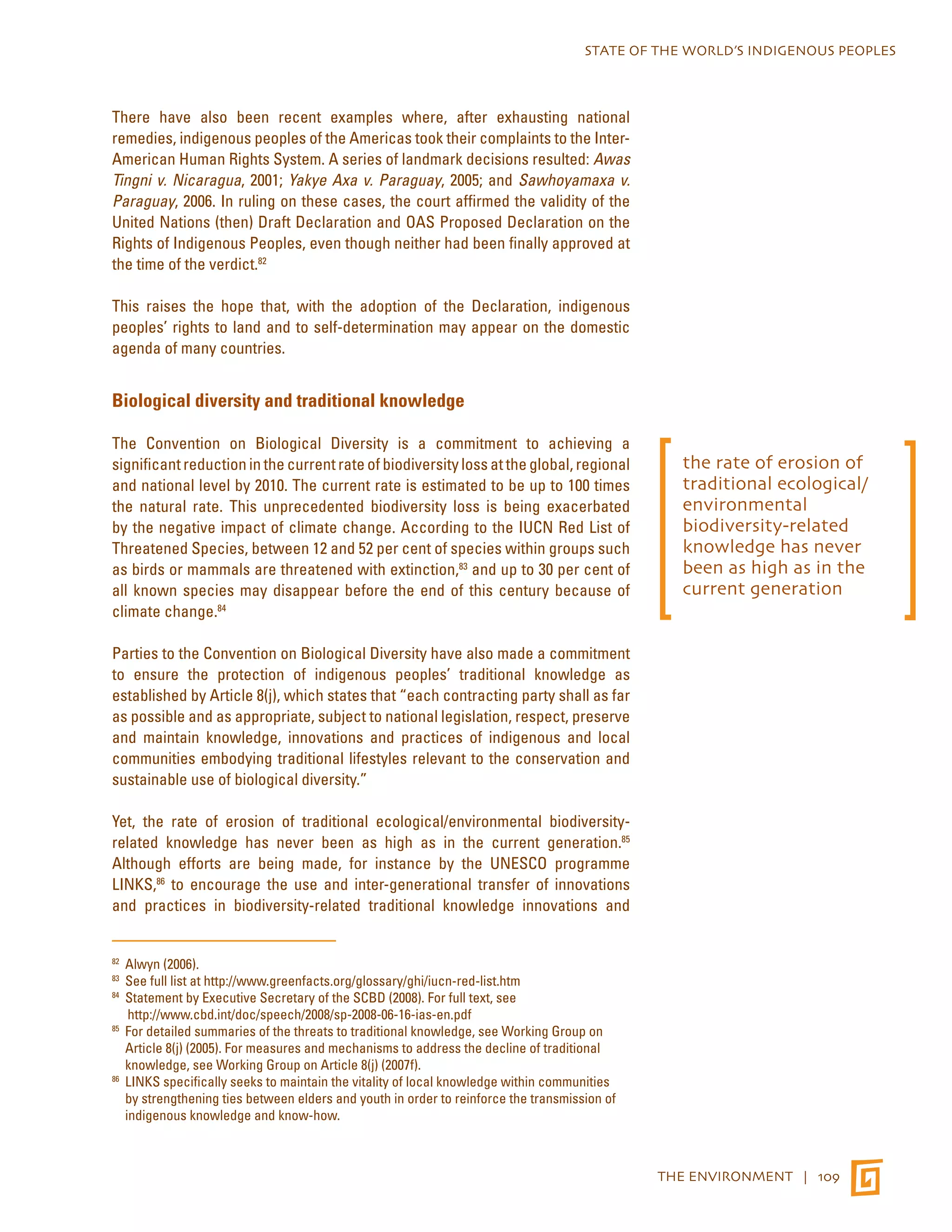 STATE OF THE WORLD’S INDIGENOUS PEOPLES 
THE ENVIRONMENT | 109 
There have also been recent examples where, after exhausting national 
remedies, indigenous peoples of the Americas took their complaints to the Inter- 
American Human Rights System. A series of landmark decisions resulted: Awas 
Tingni v. Nicaragua, 2001; Yakye Axa v. Paraguay, 2005; and Sawhoyamaxa v. 
Paraguay, 2006. In ruling on these cases, the court affirmed the validity of the 
United Nations (then) Draft Declaration and OAS Proposed Declaration on the 
Rights of Indigenous Peoples, even though neither had been finally approved at 
the time of the verdict.82 
This raises the hope that, with the adoption of the Declaration, indigenous 
peoples’ rights to land and to self-determination may appear on the domestic 
agenda of many countries. 
Biological diversity and traditional knowledge 
The Convention on Biological Diversity is a commitment to achieving a 
significant reduction in the current rate of biodiversity loss at the global, regional 
and national level by 2010. The current rate is estimated to be up to 100 times 
the natural rate. This unprecedented biodiversity loss is being exacerbated 
by the negative impact of climate change. According to the IUCN Red List of 
Threatened Species, between 12 and 52 per cent of species within groups such 
as birds or mammals are threatened with extinction,83 and up to 30 per cent of 
all known species may disappear before the end of this century because of 
climate change.84 
Parties to the Convention on Biological Diversity have also made a commitment 
to ensure the protection of indigenous peoples’ traditional knowledge as 
established by Article 8(j), which states that “each contracting party shall as far 
as possible and as appropriate, subject to national legislation, respect, preserve 
and maintain knowledge, innovations and practices of indigenous and local 
communities embodying traditional lifestyles relevant to the conservation and 
sustainable use of biological diversity.” 
Yet, the rate of erosion of traditional ecological/environmental biodiversity-related 
knowledge has never been as high as in the current generation.85 
Although efforts are being made, for instance by the UNESCO programme 
LINKS,86 to encourage the use and inter-generational transfer of innovations 
and practices in biodiversity-related traditional knowledge innovations and 
82 Alwyn (2006). 
83 See full list at http://www.greenfacts.org/glossary/ghi/iucn-red-list.htm 
84 Statement by Executive Secretary of the SCBD (2008). For full text, see 
http://www.cbd.int/doc/speech/2008/sp-2008-06-16-ias-en.pdf 
85 For detailed summaries of the threats to traditional knowledge, see Working Group on 
Article 8(j) (2005). For measures and mechanisms to address the decline of traditional 
knowledge, see Working Group on Article 8(j) (2007f). 
86 LINKS specifically seeks to maintain the vitality of local knowledge within communities 
by strengthening ties between elders and youth in order to reinforce the transmission of 
indigenous knowledge and know-how. 
the rate of erosion of 
traditional ecological/ 
environmental 
biodiversity-related 
knowledge has never 
been as high as in the 
current generation 
 