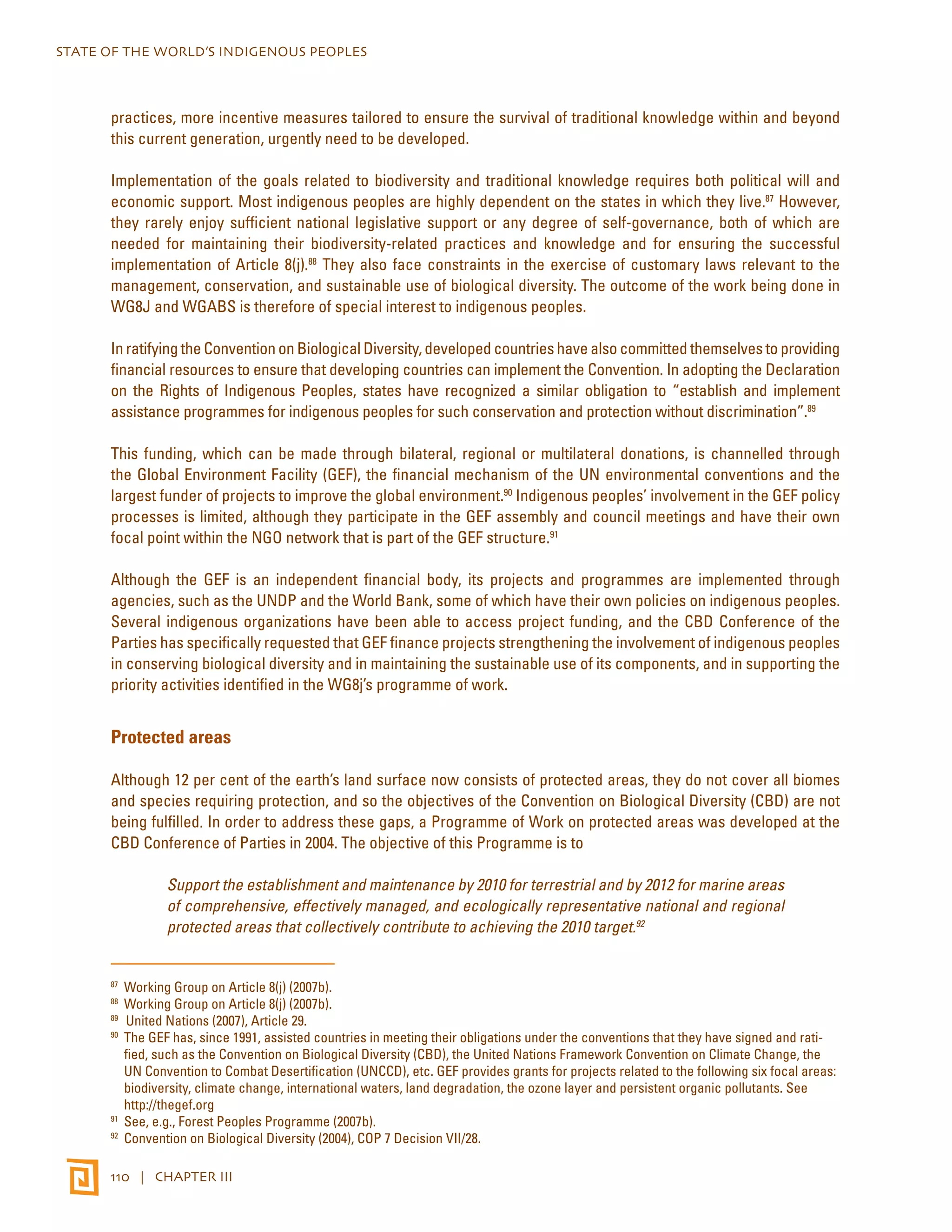 STATE OF THE WORLD’S INDIGENOUS PEOPLES 
practices, more incentive measures tailored to ensure the survival of traditional knowledge within and beyond 
this current generation, urgently need to be developed. 
Implementation of the goals related to biodiversity and traditional knowledge requires both political will and 
economic support. Most indigenous peoples are highly dependent on the states in which they live.87 However, 
they rarely enjoy sufficient national legislative support or any degree of self-governance, both of which are 
needed for maintaining their biodiversity-related practices and knowledge and for ensuring the successful 
implementation of Article 8(j).88 They also face constraints in the exercise of customary laws relevant to the 
management, conservation, and sustainable use of biological diversity. The outcome of the work being done in 
WG8J and WGABS is therefore of special interest to indigenous peoples. 
In ratifying the Convention on Biological Diversity, developed countries have also committed themselves to providing 
financial resources to ensure that developing countries can implement the Convention. In adopting the Declaration 
on the Rights of Indigenous Peoples, states have recognized a similar obligation to “establish and implement 
assistance programmes for indigenous peoples for such conservation and protection without discrimination”.89 
This funding, which can be made through bilateral, regional or multilateral donations, is channelled through 
the Global Environment Facility (GEF), the financial mechanism of the UN environmental conventions and the 
largest funder of projects to improve the global environment.90 Indigenous peoples’ involvement in the GEF policy 
processes is limited, although they participate in the GEF assembly and council meetings and have their own 
focal point within the NGO network that is part of the GEF structure.91 
Although the GEF is an independent financial body, its projects and programmes are implemented through 
agencies, such as the UNDP and the World Bank, some of which have their own policies on indigenous peoples. 
Several indigenous organizations have been able to access project funding, and the CBD Conference of the 
Parties has specifically requested that GEF finance projects strengthening the involvement of indigenous peoples 
in conserving biological diversity and in maintaining the sustainable use of its components, and in supporting the 
priority activities identified in the WG8j’s programme of work. 
Protected areas 
Although 12 per cent of the earth’s land surface now consists of protected areas, they do not cover all biomes 
and species requiring protection, and so the objectives of the Convention on Biological Diversity (CBD) are not 
being fulfilled. In order to address these gaps, a Programme of Work on protected areas was developed at the 
CBD Conference of Parties in 2004. The objective of this Programme is to 
Support the establishment and maintenance by 2010 for terrestrial and by 2012 for marine areas 
of comprehensive, effectively managed, and ecologically representative national and regional 
protected areas that collectively contribute to achieving the 2010 target.92 
87 Working Group on Article 8(j) (2007b). 
88 Working Group on Article 8(j) (2007b). 
89 United Nations (2007), Article 29. 
90 The GEF has, since 1991, assisted countries in meeting their obligations under the conventions that they have signed and rati-fied, 
such as the Convention on Biological Diversity (CBD), the United Nations Framework Convention on Climate Change, the 
UN Convention to Combat Desertification (UNCCD), etc. GEF provides grants for projects related to the following six focal areas: 
biodiversity, climate change, international waters, land degradation, the ozone layer and persistent organic pollutants. See 
http://thegef.org 
91 See, e.g., Forest Peoples Programme (2007b). 
92 Convention on Biological Diversity (2004), COP 7 Decision VII/28. 
110 | CHAPTER III 
 