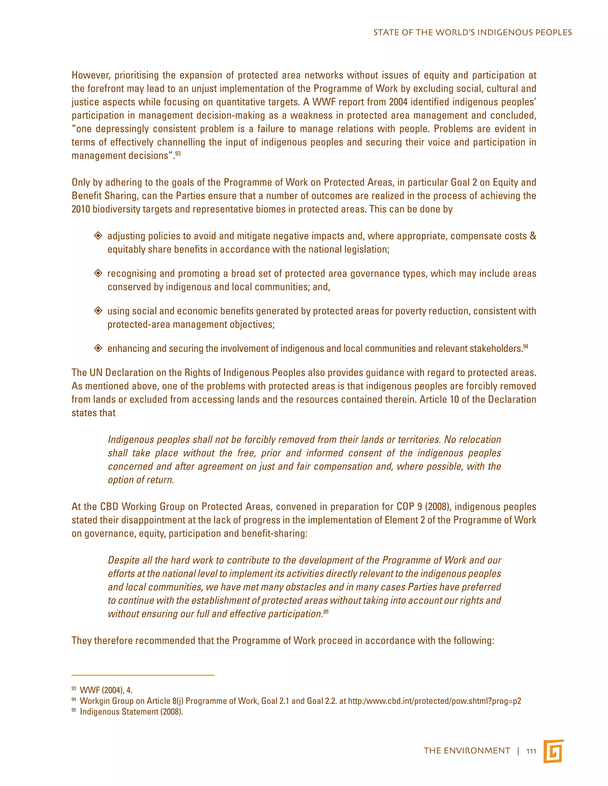 STATE OF THE WORLD’S INDIGENOUS PEOPLES 
However, prioritising the expansion of protected area networks without issues of equity and participation at 
the forefront may lead to an unjust implementation of the Programme of Work by excluding social, cultural and 
justice aspects while focusing on quantitative targets. A WWF report from 2004 identified indigenous peoples’ 
participation in management decision-making as a weakness in protected area management and concluded, 
“one depressingly consistent problem is a failure to manage relations with people. Problems are evident in 
terms of effectively channelling the input of indigenous peoples and securing their voice and participation in 
management decisions”.93 
Only by adhering to the goals of the Programme of Work on Protected Areas, in particular Goal 2 on Equity and 
Benefit Sharing, can the Parties ensure that a number of outcomes are realized in the process of achieving the 
2010 biodiversity targets and representative biomes in protected areas. This can be done by 
”” adjusting policies to avoid and mitigate negative impacts and, where appropriate, compensate costs & 
THE ENVIRONMENT | 111 
equitably share benefits in accordance with the national legislation; 
”” recognising and promoting a broad set of protected area governance types, which may include areas 
conserved by indigenous and local communities; and, 
”” using social and economic benefits generated by protected areas for poverty reduction, consistent with 
protected-area management objectives; 
”” enhancing and securing the involvement of indigenous and local communities and relevant stakeholders.94 
The UN Declaration on the Rights of Indigenous Peoples also provides guidance with regard to protected areas. 
As mentioned above, one of the problems with protected areas is that indigenous peoples are forcibly removed 
from lands or excluded from accessing lands and the resources contained therein. Article 10 of the Declaration 
states that 
Indigenous peoples shall not be forcibly removed from their lands or territories. No relocation 
shall take place without the free, prior and informed consent of the indigenous peoples 
concerned and after agreement on just and fair compensation and, where possible, with the 
option of return. 
At the CBD Working Group on Protected Areas, convened in preparation for COP 9 (2008), indigenous peoples 
stated their disappointment at the lack of progress in the implementation of Element 2 of the Programme of Work 
on governance, equity, participation and benefit-sharing: 
Despite all the hard work to contribute to the development of the Programme of Work and our 
efforts at the national level to implement its activities directly relevant to the indigenous peoples 
and local communities, we have met many obstacles and in many cases Parties have preferred 
to continue with the establishment of protected areas without taking into account our rights and 
without ensuring our full and effective participation.95 
They therefore recommended that the Programme of Work proceed in accordance with the following: 
93 WWF (2004), 4. 
94 Workgin Group on Article 8(j) Programme of Work, Goal 2.1 and Goal 2.2. at http:/www.cbd.int/protected/pow.shtml?prog=p2 
95 Indigenous Statement (2008). 
 