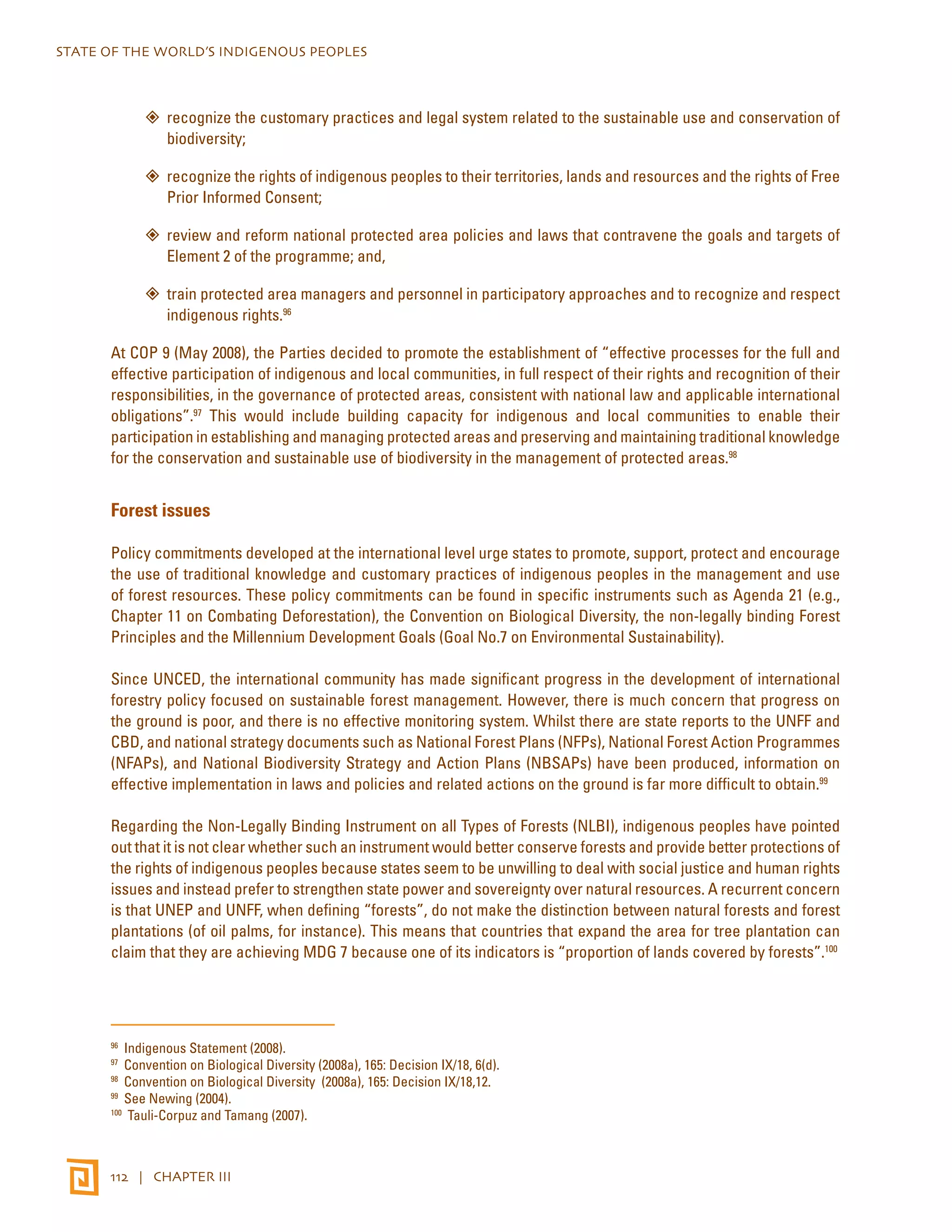 STATE OF THE WORLD’S INDIGENOUS PEOPLES 
”” recognize the customary practices and legal system related to the sustainable use and conservation of 
biodiversity; 
”” recognize the rights of indigenous peoples to their territories, lands and resources and the rights of Free 
Prior Informed Consent; 
”” review and reform national protected area policies and laws that contravene the goals and targets of 
Element 2 of the programme; and, 
”” train protected area managers and personnel in participatory approaches and to recognize and respect 
indigenous rights.96 
At COP 9 (May 2008), the Parties decided to promote the establishment of “effective processes for the full and 
effective participation of indigenous and local communities, in full respect of their rights and recognition of their 
responsibilities, in the governance of protected areas, consistent with national law and applicable international 
obligations”.97 This would include building capacity for indigenous and local communities to enable their 
participation in establishing and managing protected areas and preserving and maintaining traditional knowledge 
for the conservation and sustainable use of biodiversity in the management of protected areas.98 
Forest issues 
Policy commitments developed at the international level urge states to promote, support, protect and encourage 
the use of traditional knowledge and customary practices of indigenous peoples in the management and use 
of forest resources. These policy commitments can be found in specific instruments such as Agenda 21 (e.g., 
Chapter 11 on Combating Deforestation), the Convention on Biological Diversity, the non-legally binding Forest 
Principles and the Millennium Development Goals (Goal No.7 on Environmental Sustainability). 
Since UNCED, the international community has made significant progress in the development of international 
forestry policy focused on sustainable forest management. However, there is much concern that progress on 
the ground is poor, and there is no effective monitoring system. Whilst there are state reports to the UNFF and 
CBD, and national strategy documents such as National Forest Plans (NFPs), National Forest Action Programmes 
(NFAPs), and National Biodiversity Strategy and Action Plans (NBSAPs) have been produced, information on 
effective implementation in laws and policies and related actions on the ground is far more difficult to obtain.99 
Regarding the Non-Legally Binding Instrument on all Types of Forests (NLBI), indigenous peoples have pointed 
out that it is not clear whether such an instrument would better conserve forests and provide better protections of 
the rights of indigenous peoples because states seem to be unwilling to deal with social justice and human rights 
issues and instead prefer to strengthen state power and sovereignty over natural resources. A recurrent concern 
is that UNEP and UNFF, when defining “forests”, do not make the distinction between natural forests and forest 
plantations (of oil palms, for instance). This means that countries that expand the area for tree plantation can 
claim that they are achieving MDG 7 because one of its indicators is “proportion of lands covered by forests”.100 
96 Indigenous Statement (2008). 
97 Convention on Biological Diversity (2008a), 165: Decision IX/18, 6(d). 
98 Convention on Biological Diversity (2008a), 165: Decision IX/18,12. 
99 See Newing (2004). 
100 Tauli-Corpuz and Tamang (2007). 
112 | CHAPTER III 
 