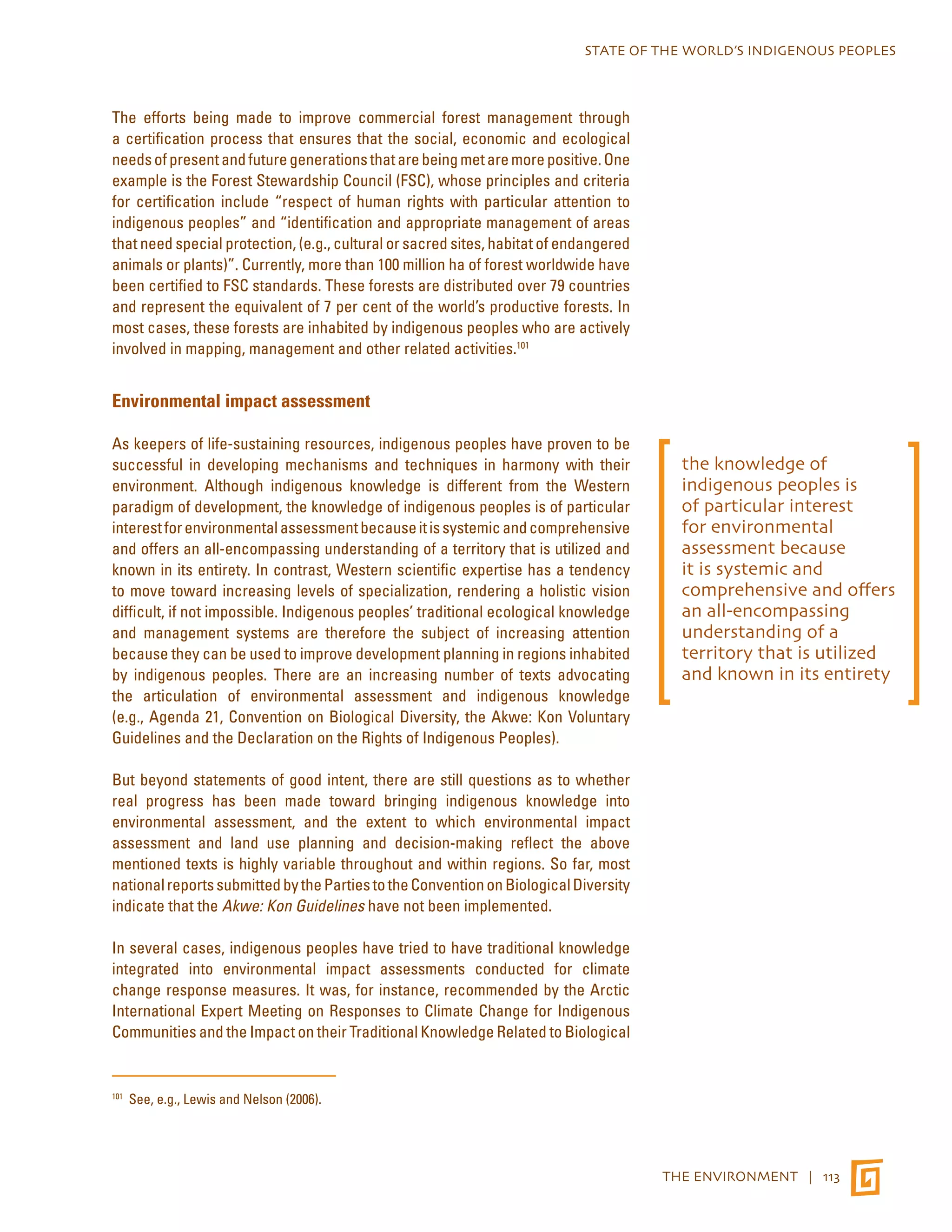 STATE OF THE WORLD’S INDIGENOUS PEOPLES 
THE ENVIRONMENT | 113 
The efforts being made to improve commercial forest management through 
a certification process that ensures that the social, economic and ecological 
needs of present and future generations that are being met are more positive. One 
example is the Forest Stewardship Council (FSC), whose principles and criteria 
for certification include “respect of human rights with particular attention to 
indigenous peoples” and “identification and appropriate management of areas 
that need special protection, (e.g., cultural or sacred sites, habitat of endangered 
animals or plants)”. Currently, more than 100 million ha of forest worldwide have 
been certified to FSC standards. These forests are distributed over 79 countries 
and represent the equivalent of 7 per cent of the world’s productive forests. In 
most cases, these forests are inhabited by indigenous peoples who are actively 
involved in mapping, management and other related activities.101 
Environmental impact assessment 
As keepers of life-sustaining resources, indigenous peoples have proven to be 
successful in developing mechanisms and techniques in harmony with their 
environment. Although indigenous knowledge is different from the Western 
paradigm of development, the knowledge of indigenous peoples is of particular 
interest for environmental assessment because it is systemic and comprehensive 
and offers an all-encompassing understanding of a territory that is utilized and 
known in its entirety. In contrast, Western scientific expertise has a tendency 
to move toward increasing levels of specialization, rendering a holistic vision 
difficult, if not impossible. Indigenous peoples’ traditional ecological knowledge 
and management systems are therefore the subject of increasing attention 
because they can be used to improve development planning in regions inhabited 
by indigenous peoples. There are an increasing number of texts advocating 
the articulation of environmental assessment and indigenous knowledge 
(e.g., Agenda 21, Convention on Biological Diversity, the Akwe: Kon Voluntary 
Guidelines and the Declaration on the Rights of Indigenous Peoples). 
But beyond statements of good intent, there are still questions as to whether 
real progress has been made toward bringing indigenous knowledge into 
environmental assessment, and the extent to which environmental impact 
assessment and land use planning and decision-making reflect the above 
mentioned texts is highly variable throughout and within regions. So far, most 
national reports submitted by the Parties to the Convention on Biological Diversity 
indicate that the Akwe: Kon Guidelines have not been implemented. 
In several cases, indigenous peoples have tried to have traditional knowledge 
integrated into environmental impact assessments conducted for climate 
change response measures. It was, for instance, recommended by the Arctic 
International Expert Meeting on Responses to Climate Change for Indigenous 
Communities and the Impact on their Traditional Knowledge Related to Biological 
101 See, e.g., Lewis and Nelson (2006). 
the knowledge of 
indigenous peoples is 
of particular interest 
for environmental 
assessment because 
it is systemic and 
comprehensive and offers 
an all-encompassing 
understanding of a 
territory that is utilized 
and known in its entirety 
 