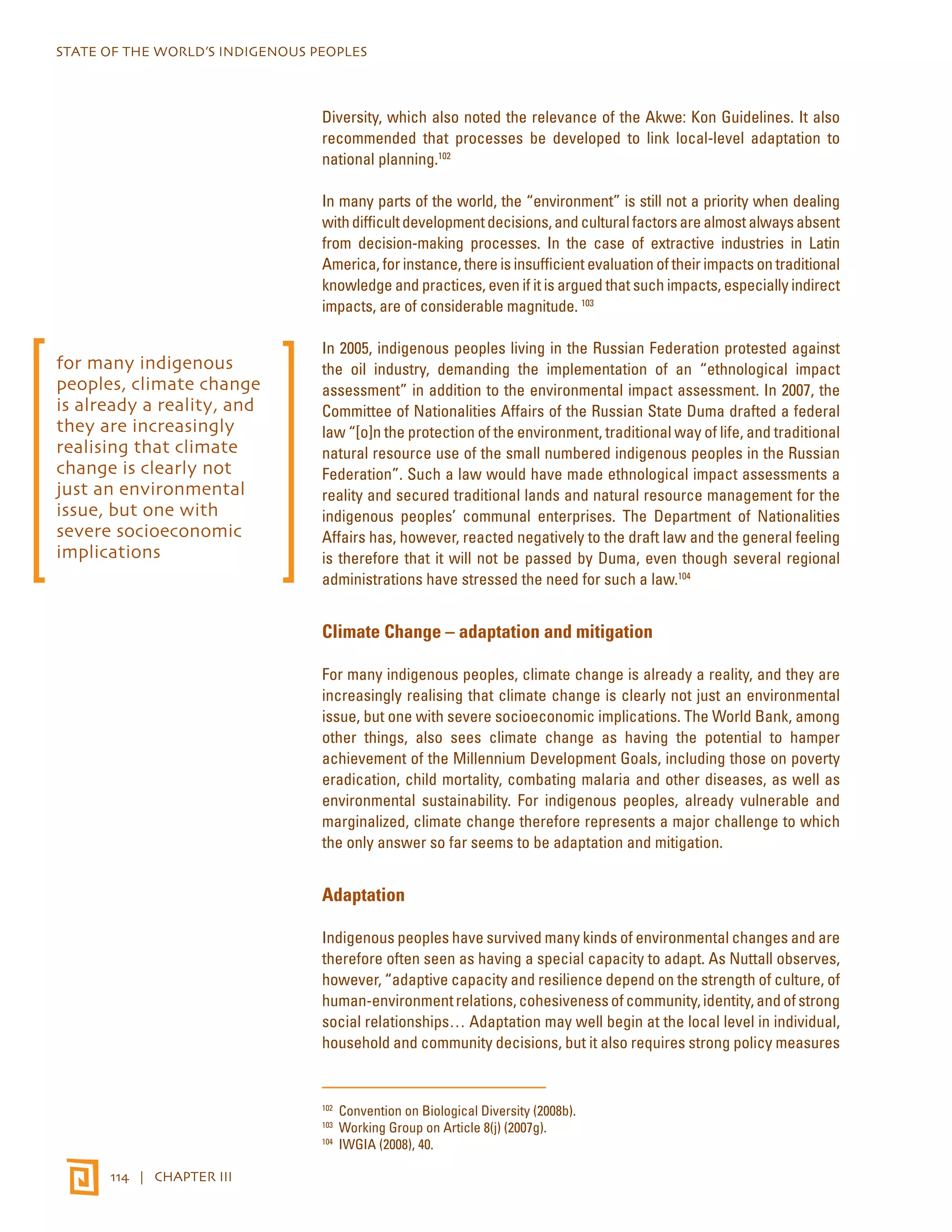 STATE OF THE WORLD’S INDIGENOUS PEOPLES 
114 | CHAPTER III 
Diversity, which also noted the relevance of the Akwe: Kon Guidelines. It also 
recommended that processes be developed to link local-level adaptation to 
national planning.102 
In many parts of the world, the “environment” is still not a priority when dealing 
with difficult development decisions, and cultural factors are almost always absent 
from decision-making processes. In the case of extractive industries in Latin 
America, for instance, there is insufficient evaluation of their impacts on traditional 
knowledge and practices, even if it is argued that such impacts, especially indirect 
impacts, are of considerable magnitude. 103 
In 2005, indigenous peoples living in the Russian Federation protested against 
the oil industry, demanding the implementation of an “ethnological impact 
assessment” in addition to the environmental impact assessment. In 2007, the 
Committee of Nationalities Affairs of the Russian State Duma drafted a federal 
law “[o]n the protection of the environment, traditional way of life, and traditional 
natural resource use of the small numbered indigenous peoples in the Russian 
Federation”. Such a law would have made ethnological impact assessments a 
reality and secured traditional lands and natural resource management for the 
indigenous peoples’ communal enterprises. The Department of Nationalities 
Affairs has, however, reacted negatively to the draft law and the general feeling 
is therefore that it will not be passed by Duma, even though several regional 
administrations have stressed the need for such a law.104 
Climate Change – adaptation and mitigation 
For many indigenous peoples, climate change is already a reality, and they are 
increasingly realising that climate change is clearly not just an environmental 
issue, but one with severe socioeconomic implications. The World Bank, among 
other things, also sees climate change as having the potential to hamper 
achievement of the Millennium Development Goals, including those on poverty 
eradication, child mortality, combating malaria and other diseases, as well as 
environmental sustainability. For indigenous peoples, already vulnerable and 
marginalized, climate change therefore represents a major challenge to which 
the only answer so far seems to be adaptation and mitigation. 
Adaptation 
Indigenous peoples have survived many kinds of environmental changes and are 
therefore often seen as having a special capacity to adapt. As Nuttall observes, 
however, “adaptive capacity and resilience depend on the strength of culture, of 
human-environment relations, cohesiveness of community, identity, and of strong 
social relationships… Adaptation may well begin at the local level in individual, 
household and community decisions, but it also requires strong policy measures 
102 Convention on Biological Diversity (2008b). 
103 Working Group on Article 8(j) (2007g). 
104 IWGIA (2008), 40. 
for many indigenous 
peoples, climate change 
is already a reality, and 
they are increasingly 
realising that climate 
change is clearly not 
just an environmental 
issue, but one with 
severe socioeconomic 
implications 
 