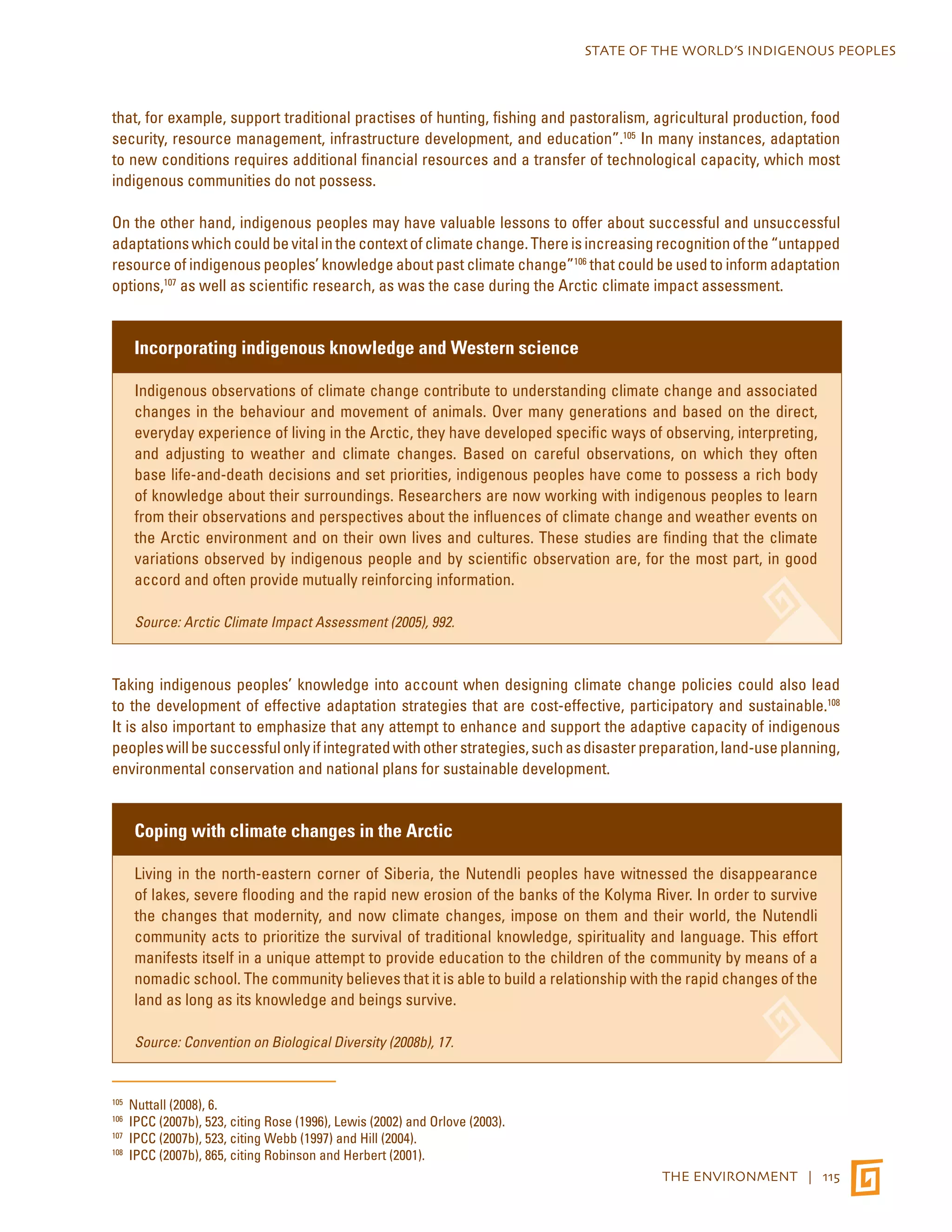 STATE OF THE WORLD’S INDIGENOUS PEOPLES 
that, for example, support traditional practises of hunting, fishing and pastoralism, agricultural production, food 
security, resource management, infrastructure development, and education”.105 In many instances, adaptation 
to new conditions requires additional financial resources and a transfer of technological capacity, which most 
indigenous communities do not possess. 
On the other hand, indigenous peoples may have valuable lessons to offer about successful and unsuccessful 
adaptations which could be vital in the context of climate change. There is increasing recognition of the “untapped 
resource of indigenous peoples’ knowledge about past climate change”106 that could be used to inform adaptation 
options,107 as well as scientific research, as was the case during the Arctic climate impact assessment. 
THE ENVIRONMENT | 115 
Incorporating indigenous knowledge and Western science 
Indigenous observations of climate change contribute to understanding climate change and associated 
changes in the behaviour and movement of animals. Over many generations and based on the direct, 
everyday experience of living in the Arctic, they have developed specific ways of observing, interpreting, 
and adjusting to weather and climate changes. Based on careful observations, on which they often 
base life-and-death decisions and set priorities, indigenous peoples have come to possess a rich body 
of knowledge about their surroundings. Researchers are now working with indigenous peoples to learn 
from their observations and perspectives about the influences of climate change and weather events on 
the Arctic environment and on their own lives and cultures. These studies are finding that the climate 
variations observed by indigenous people and by scientific observation are, for the most part, in good 
accord and often provide mutually reinforcing information. 
Source: Arctic Climate Impact Assessment (2005), 992. 
Taking indigenous peoples’ knowledge into account when designing climate change policies could also lead 
to the development of effective adaptation strategies that are cost-effective, participatory and sustainable.108 
It is also important to emphasize that any attempt to enhance and support the adaptive capacity of indigenous 
peoples will be successful only if integrated with other strategies, such as disaster preparation, land-use planning, 
environmental conservation and national plans for sustainable development. 
Coping with climate changes in the Arctic 
Living in the north-eastern corner of Siberia, the Nutendli peoples have witnessed the disappearance 
of lakes, severe flooding and the rapid new erosion of the banks of the Kolyma River. In order to survive 
the changes that modernity, and now climate changes, impose on them and their world, the Nutendli 
community acts to prioritize the survival of traditional knowledge, spirituality and language. This effort 
manifests itself in a unique attempt to provide education to the children of the community by means of a 
nomadic school. The community believes that it is able to build a relationship with the rapid changes of the 
land as long as its knowledge and beings survive. 
Source: Convention on Biological Diversity (2008b), 17. 
105 Nuttall (2008), 6. 
106 IPCC (2007b), 523, citing Rose (1996), Lewis (2002) and Orlove (2003). 
107 IPCC (2007b), 523, citing Webb (1997) and Hill (2004). 
108 IPCC (2007b), 865, citing Robinson and Herbert (2001). 
 