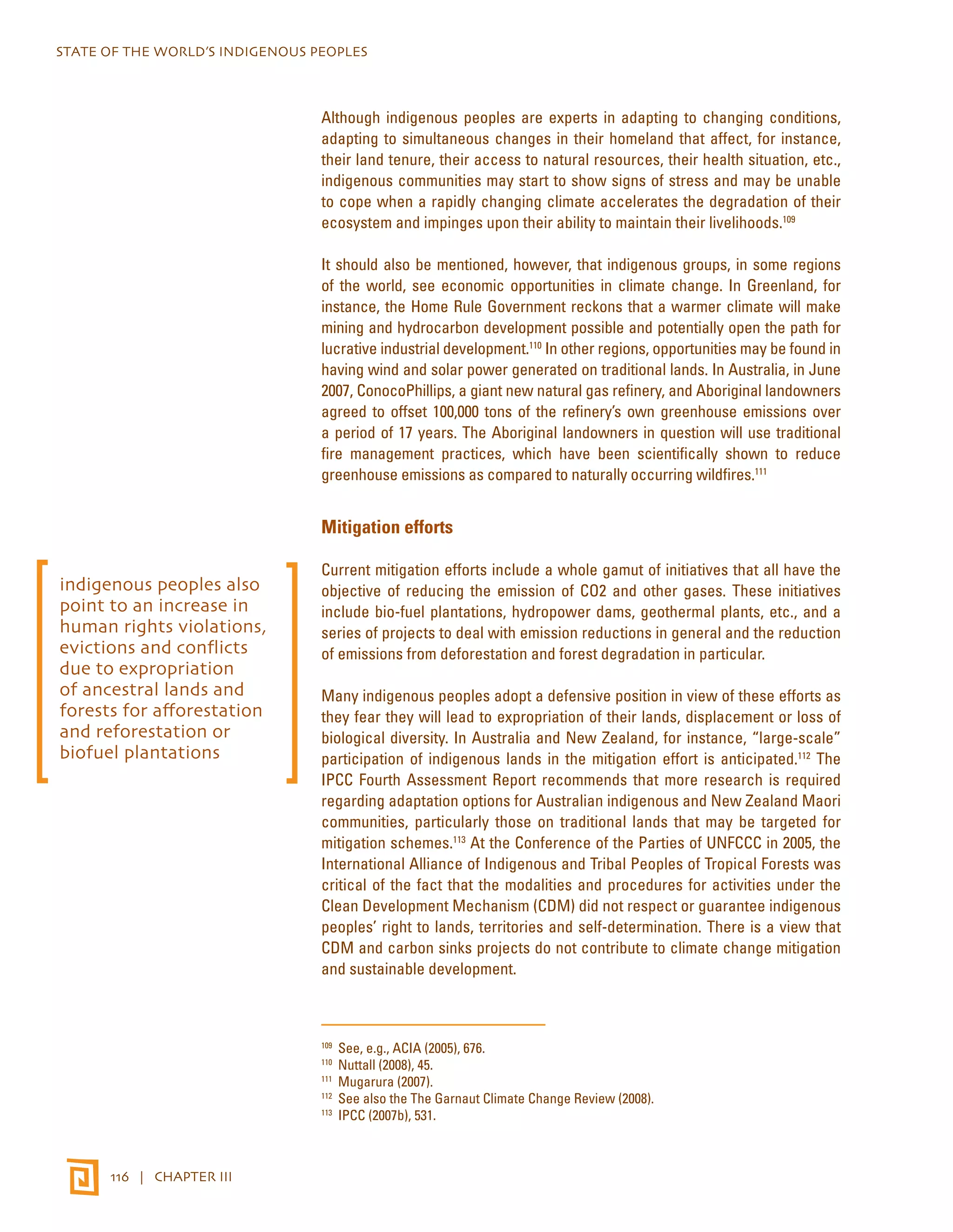 STATE OF THE WORLD’S INDIGENOUS PEOPLES 
116 | CHAPTER III 
Although indigenous peoples are experts in adapting to changing conditions, 
adapting to simultaneous changes in their homeland that affect, for instance, 
their land tenure, their access to natural resources, their health situation, etc., 
indigenous communities may start to show signs of stress and may be unable 
to cope when a rapidly changing climate accelerates the degradation of their 
ecosystem and impinges upon their ability to maintain their livelihoods.109 
It should also be mentioned, however, that indigenous groups, in some regions 
of the world, see economic opportunities in climate change. In Greenland, for 
instance, the Home Rule Government reckons that a warmer climate will make 
mining and hydrocarbon development possible and potentially open the path for 
lucrative industrial development.110 In other regions, opportunities may be found in 
having wind and solar power generated on traditional lands. In Australia, in June 
2007, ConocoPhillips, a giant new natural gas refinery, and Aboriginal landowners 
agreed to offset 100,000 tons of the refinery’s own greenhouse emissions over 
a period of 17 years. The Aboriginal landowners in question will use traditional 
fire management practices, which have been scientifically shown to reduce 
greenhouse emissions as compared to naturally occurring wildfires.111 
Mitigation efforts 
Current mitigation efforts include a whole gamut of initiatives that all have the 
objective of reducing the emission of CO2 and other gases. These initiatives 
include bio-fuel plantations, hydropower dams, geothermal plants, etc., and a 
series of projects to deal with emission reductions in general and the reduction 
of emissions from deforestation and forest degradation in particular. 
Many indigenous peoples adopt a defensive position in view of these efforts as 
they fear they will lead to expropriation of their lands, displacement or loss of 
biological diversity. In Australia and New Zealand, for instance, “large-scale” 
participation of indigenous lands in the mitigation effort is anticipated.112 The 
IPCC Fourth Assessment Report recommends that more research is required 
regarding adaptation options for Australian indigenous and New Zealand Maori 
communities, particularly those on traditional lands that may be targeted for 
mitigation schemes.113 At the Conference of the Parties of UNFCCC in 2005, the 
International Alliance of Indigenous and Tribal Peoples of Tropical Forests was 
critical of the fact that the modalities and procedures for activities under the 
Clean Development Mechanism (CDM) did not respect or guarantee indigenous 
peoples’ right to lands, territories and self-determination. There is a view that 
CDM and carbon sinks projects do not contribute to climate change mitigation 
and sustainable development. 
109 See, e.g., ACIA (2005), 676. 
110 Nuttall (2008), 45. 
111 Mugarura (2007). 
112 See also the The Garnaut Climate Change Review (2008). 
113 IPCC (2007b), 531. 
indigenous peoples also 
point to an increase in 
human rights violations, 
evictions and conflicts 
due to expropriation 
of ancestral lands and 
forests for afforestation 
and reforestation or 
biofuel plantations 
 